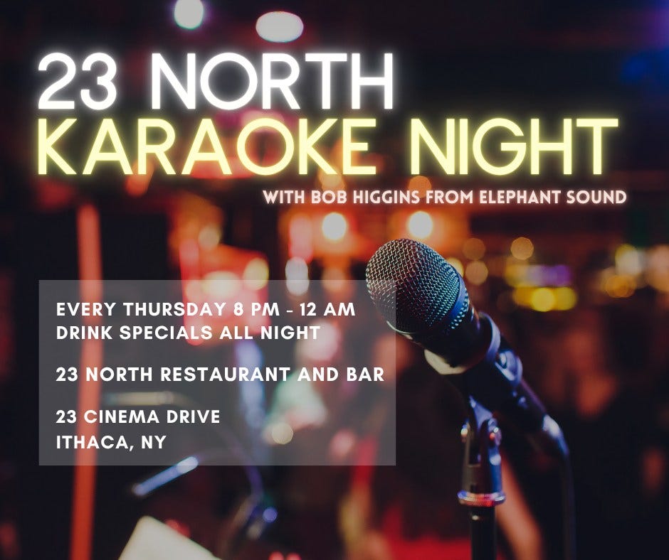May be an image of drink and text that says '23 NORTH KARAOKE NIGHT VITHBOBHGGINSFROMELEPHANTSOUR WITH BOB HIGGINS FROM ELEPHANT SOUND EVERY THURSDAY 8 PM 12 AM DRINK SPECIALS ALL NIGHT 23 NORTH ESTAURANT AND BAR 23 CINEMA DRIVE ITHACA, NY'