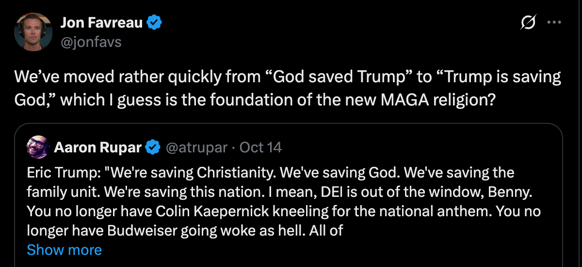 Favreau: We’ve moved rather quickly from “God saved Trump” to “Trump is saving God,” which I guess is the foundation of the new MAGA religion? Favreau: We’ve moved rather quickly from “God saved Trump” to “Trump is saving God,” which I guess is the foundation of the new MAGA religion?