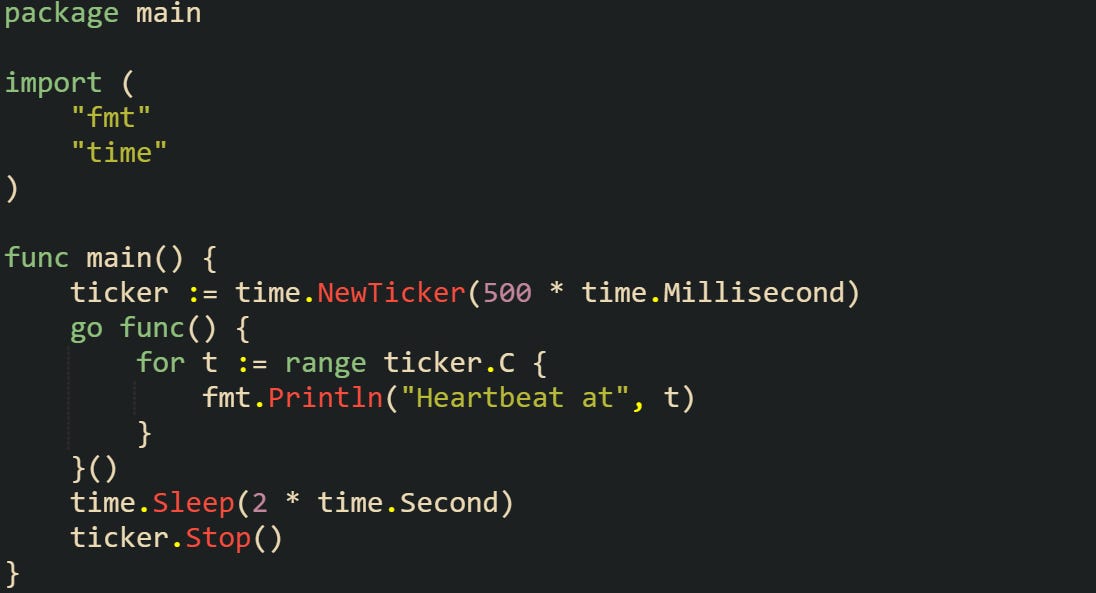 package main  import (     "fmt"     "time" )  func main() {     ticker := time.NewTicker(500 * time.Millisecond)     go func() {         for t := range ticker.C {             fmt.Println("Heartbeat at", t)         }     }()     time.Sleep(2 * time.Second)     ticker.Stop() }