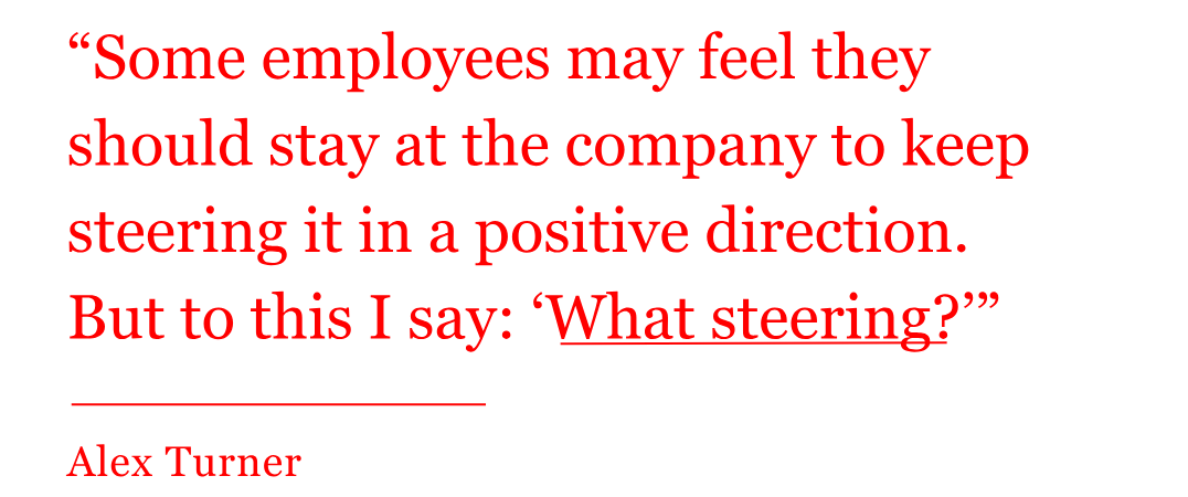 pull quote from Alex Turner: Some employees may feel they should stay at the company to keep steering it in a positive direction. But to this I say: ‘What steering?'" pull quote from Alex Turner: Some employees may feel they should stay at the company to keep steering it in a positive direction. But to this I say: ‘What steering?'"