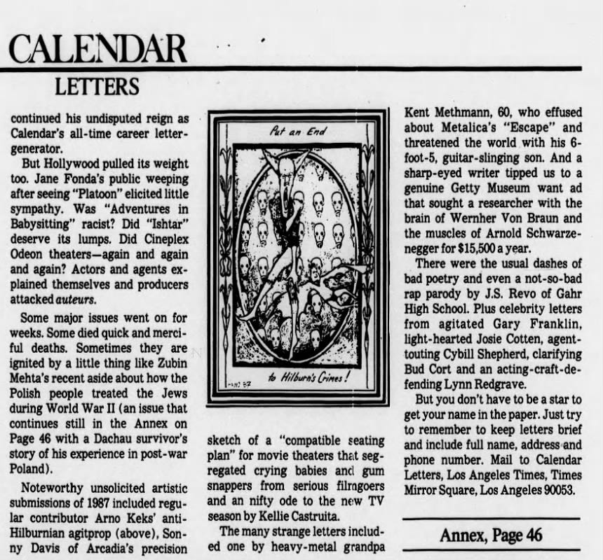 CALENDAR LETTERS continued his undisputed reign as Calendar's -time career lettergenerator. But Hollywood pulled its weight too. Jane Fonda's public weeping after seeing "Platoon" elicited little sympathy. Was "Adventures in Babysitting" racist? Did "Ishtar" deserve its lumps. Did Cineplex Odeon theaters--again and again and again? Actors and agents explained themselves and producers attacked auteurs. Some major issues went on for weeks. Some died quick and merciful deaths. Sometimes they are ignited by a little thing like Zubin Mehta's recent aside about how the Polish people treated the Jews during World War II (an issue that continues still in the Annex on Page 46 with a Dachau survivor's story of his experience in post- -war Poland). Noteworthy unsolicited artistic submissions of 1987 included regular contributor Arno Keks' antiHilburnian agitprop (above), Sonny Davis of Arcadia's precision Put an End to Hilburn's Crimes ! I 87 sketch of a "compatible seating plan" for movie theaters that segregated crying babies and gum snappers from serious filragoers and an nifty ode to the new TV season by Kellie Castruita. The many strange letters included one by heavy-metal grandpa Kent Methmann, 60, who effused about Metalica's "Escape" and threatened the world with his 6- foot-5, guitar-slinging son. And a -eyed writer tipped us to a genuine Getty Museum want ad that sought a researcher with the brain of Wernher Von Braun and the muscles of Arnold Schwarzenegger for $15,500 a year. There were the usual dashes of bad poetry and even a -sorap parody by J.S. Revo of Gahr High School. Plus celebrity letters from agitated Gary Franklin, light- -hearted Josie Cotten, agenttouting Cybill Shepherd, clarifying Bud Cort and an acting-craft-defending Lynn Redgrave. But you don't have to be a star to get your name in the paper. Just try to remember to keep letters brief and include full name, address and phone number. Mail to Calendar Letters, Los Angeles Times, Times Mirror Square, Los Angeles 90053. Annex, Page 46 CALENDAR LETTERS continued his undisputed reign as Calendar's -time career lettergenerator. But Hollywood pulled its weight too. Jane Fonda's public weeping after seeing "Platoon" elicited little sympathy. Was "Adventures in Babysitting" racist? Did "Ishtar" deserve its lumps. Did Cineplex Odeon theaters--again and again and again? Actors and agents explained themselves and producers attacked auteurs. Some major issues went on for weeks. Some died quick and merciful deaths. Sometimes they are ignited by a little thing like Zubin Mehta's recent aside about how the Polish people treated the Jews during World War II (an issue that continues still in the Annex on Page 46 with a Dachau survivor's story of his experience in post- -war Poland). Noteworthy unsolicited artistic submissions of 1987 included regular contributor Arno Keks' antiHilburnian agitprop (above), Sonny Davis of Arcadia's precision Put an End to Hilburn's Crimes ! I 87 sketch of a "compatible seating plan" for movie theaters that segregated crying babies and gum snappers from serious filragoers and an nifty ode to the new TV season by Kellie Castruita. The many strange letters included one by heavy-metal grandpa Kent Methmann, 60, who effused about Metalica's "Escape" and threatened the world with his 6- foot-5, guitar-slinging son. And a -eyed writer tipped us to a genuine Getty Museum want ad that sought a researcher with the brain of Wernher Von Braun and the muscles of Arnold Schwarzenegger for $15,500 a year. There were the usual dashes of bad poetry and even a -sorap parody by J.S. Revo of Gahr High School. Plus celebrity letters from agitated Gary Franklin, light- -hearted Josie Cotten, agenttouting Cybill Shepherd, clarifying Bud Cort and an acting-craft-defending Lynn Redgrave. But you don't have to be a star to get your name in the paper. Just try to remember to keep letters brief and include full name, address and phone number. Mail to Calendar Letters, Los Angeles Times, Times Mirror Square, Los Angeles 90053. Annex, Page 46