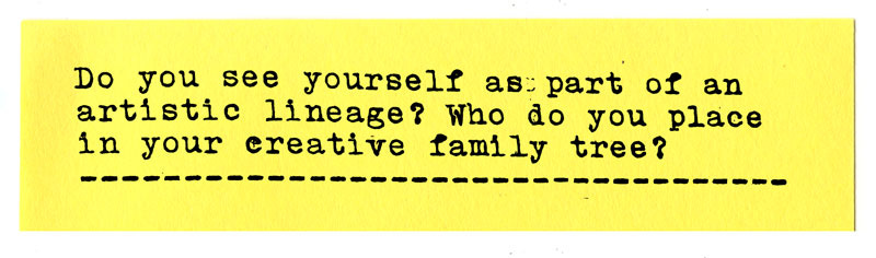 Do you see yourself as part of an artistic lineage? Who would you place in your creative family tree?