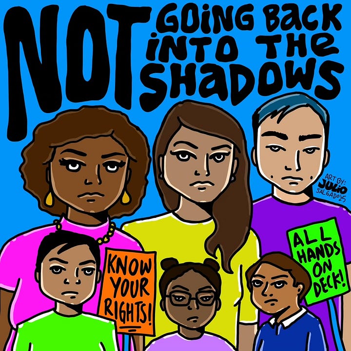 1) Colorful illustration of diverse individuals with vibrant hair, alongside empowering texts like "Dear Immigrant, allow yourself to be complex" in bold fonts. The text also includes: 'Get mad, fall down, cry, be weak, be vulnerable". The person in the front and center is brown, has short pink hair, red lipstick, and they are wearing a grey shirt with red sleeves, and a black x on the chest. To the left of them, there is a shirtless brown person with tattoos, wearing blue pants, and with a black beard. 3rd person from the left is a brown person with short purple hair, is wearing a choker and a white tank top. The last person on the right is a black person wearing purple eye makeup and mascara, with purple lipstick. They have aqua shoulder-length hair, and are wearing a semi-see-through black top. The overall background is white, with a yellow outline around everyone. Julio's signature and year are in the bottom right corner, in the right bend of the X in complex. 2) Illustration of six diverse, serious-faced individuals holding signs reading "Know Your Rights!" and "All Hands on Deck!" with text "Not Going Back into the Shadows." This features black, brown, and Asian people. Julio's signature and year are in the center right, above someone's shoulder.
