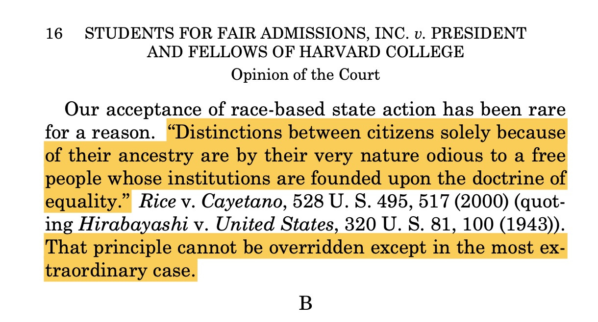 May be an image of book and text that says '16 STUDENTS FOR FAIR ADMISSIONS, INC. U. PRESIDENT AND FELLOWS OF HARVARD COLLEGE Opinion of the Court Our acceptance of race-based state action has been rare for a reason. "Distinctions between citizens solely because of their ancestry are by their very nature odious to a free people whose institutions are founded upon the doctrine of equality." Rice V. , 528 U. S. 495, 517 (2000) (quot- ing Hirabayashi v. United States, 320 U. S. 81, 100 (1943)). That principle cannot be overridden except in the most e- traordinary case. B' May be an image of book and text that says '16 STUDENTS FOR FAIR ADMISSIONS, INC. U. PRESIDENT AND FELLOWS OF HARVARD COLLEGE Opinion of the Court Our acceptance of race-based state action has been rare for a reason. "Distinctions between citizens solely because of their ancestry are by their very nature odious to a free people whose institutions are founded upon the doctrine of equality." Rice V. , 528 U. S. 495, 517 (2000) (quot- ing Hirabayashi v. United States, 320 U. S. 81, 100 (1943)). That principle cannot be overridden except in the most e- traordinary case. B'
