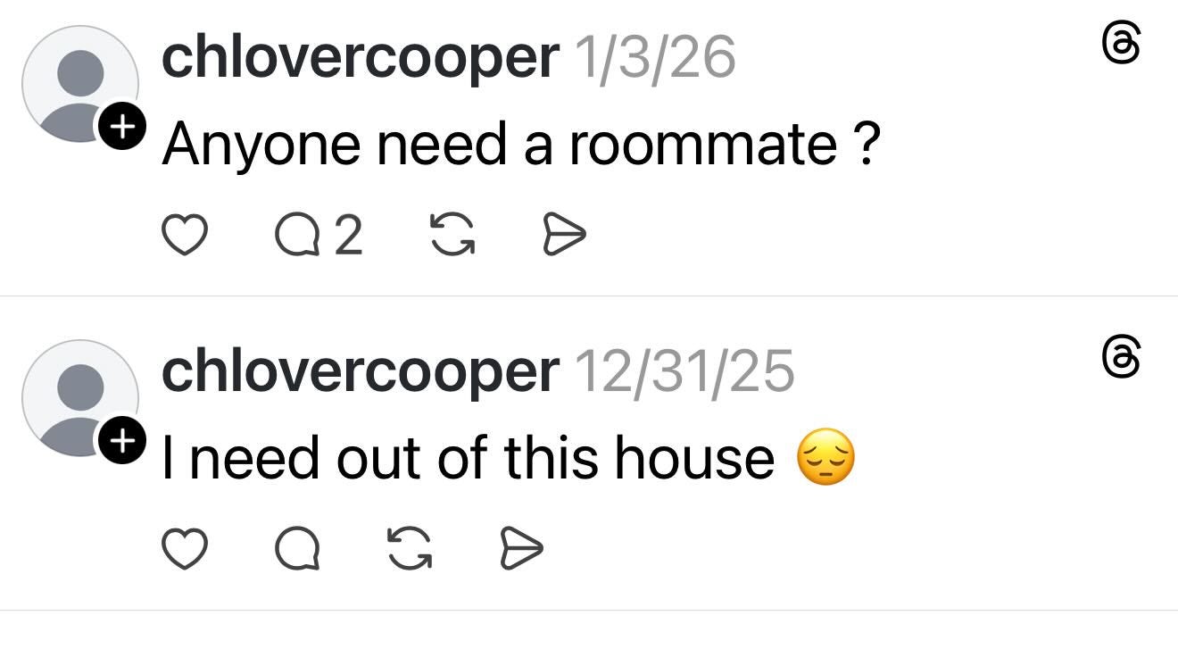 May be a Twitter screenshot of text that says "chlovercooper 1/3/26 + Anyone need a roommate? Q2 2 C chlovercooper เดา 12/31/25 + I need out of this house 6" May be a Twitter screenshot of text that says "chlovercooper 1/3/26 + Anyone need a roommate? Q2 2 C chlovercooper เดา 12/31/25 + I need out of this house 6"