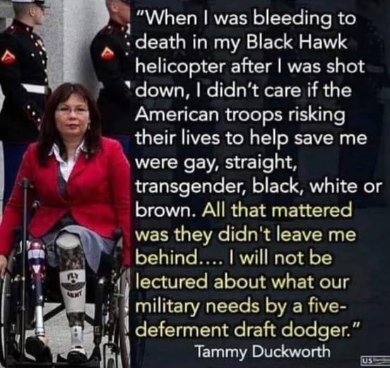 May be an image of text that says '"When I was bleeding to death in my Black Hawk helicopter after I was shot down, I didn't care if the American troops risking their lives to help save me were gay, straight, transgender, black, white or brown. All that mattered was they didn't leave me behind.... will not be lectured about what our military needs by a five- deferment draft dodger." Tammy Duckworth'