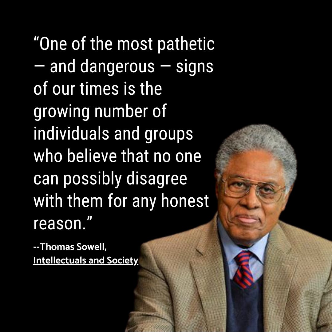 Image: “One of the most pathetic and dangerous signs of our times is the growing number of individuals and groups who believe that no one can possibly disagree with them for any honest reason.” Thomas Sowell, Intellectuals and Society
