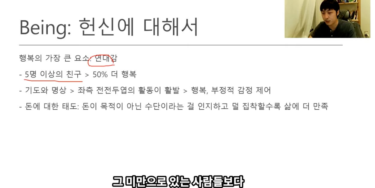 Being: 현신에 대해서 
행복의 가장 큰 
- 5명 이상의 진구 > 500% 더 행복 
- 기도와 명상 > 좌측 전전두엽의 활동이 활발 > 행복, 부정적 감정 제어 
- 돈에 대한 태도. 돈이 목적이 아닌 수단이라는 걸 인지하고 덜 집작할수록 삶에 더 만족 
그 매만으로 있는 사li람l들봐十 