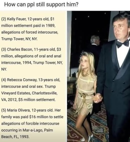 May be an image of one or more people, blonde hair, the Oval Office and text that says "How can ppl still support him? (2) Kelly Feuer, 12-years old, $1 million settlement paid in 1989, allegations of forced intercourse, Trump Tower, NY, NY. (3) Charles Bacon, 11-years old, $3 million, allegations of oral and anal NY. intercourse, 1994, Trump Tower, NY, (4) Rebecca Conway, 13-years old, intercourse and oral sex. Trump Vineyard Estates, Charlottesville, VA, 2012, $5 million settlement. (5) Maria Olivera, 12-years old. Her family was paid $16 million to settle allegations of forcible intercourse occurring in Mar-a-Lago, Palm Beach, FL, 1993."