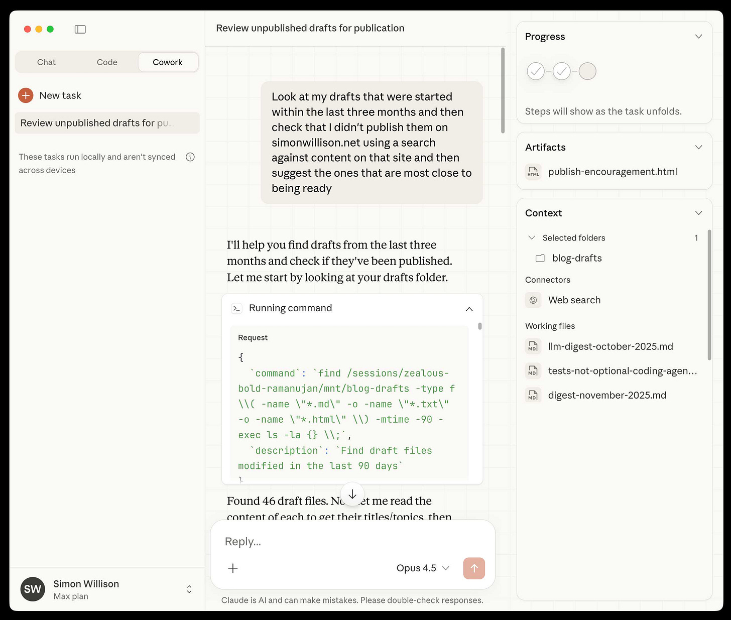 Screenshot of Claude AI desktop application showing a "Cowork" task interface. Left sidebar shows tabs for "Chat", "Code", and "Cowork" (selected), with "+ New task" button and a task titled "Review unpublished drafts for pu..." listed below. Text reads "These tasks run locally and aren't synced across devices". Main panel header shows "Review unpublished drafts for publication". User message in green bubble reads: "Look at my drafts that were started within the last three months and then check that I didn't publish them on simonwillison.net using a search against content on that site and then suggest the ones that are most close to being ready". Claude responds: "I'll help you find drafts from the last three months and check if they've been published. Let me start by looking at your drafts folder." Below is an expanded "Running command" section showing Request JSON with command: find /sessions/zealous-bold-ramanujan/mnt/blog-drafts -type f \\( -name \"*.md\" -o -name \"*.txt\" -o -name \"*.html\" \\) -mtime -90 -exec ls -la {} \\;, description: Find draft files modified in the last 90 days. Response text begins: "Found 46 draft files. Next let me read the content of each to get their titles/topics, then". Right sidebar shows Progress section with three circular indicators (two checked, one pending) and text "Steps will show as the task unfolds.", Artifacts section listing "publish-encouragement.html", Context section with "Selected folders" showing "blog-drafts" folder, Connectors showing "Web search", and Working files listing "llm-digest-october-2025.md", "tests-not-optional-coding-agen...", and "digest-november-2025.md". Bottom shows reply input field, "Opus 4.5" model selector, user "Simon Willison" with "Max plan", and disclaimer "Claude is AI and can make mistakes. Please double-check responses."