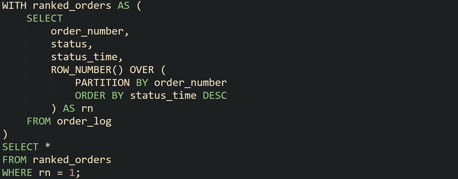 WITH ranked_orders AS (     SELECT         order_number,         status,         status_time,         ROW_NUMBER() OVER (             PARTITION BY order_number             ORDER BY status_time DESC         ) AS rn     FROM order_log ) SELECT * FROM ranked_orders WHERE rn = 1;
