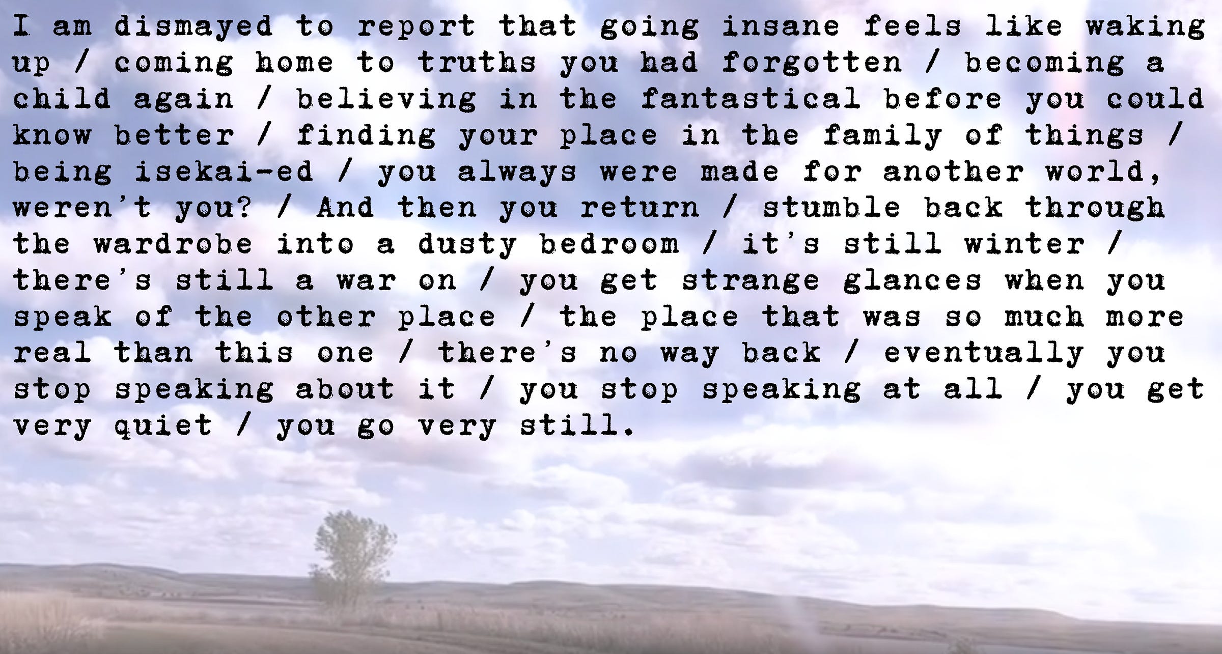 I am dismayed to report that going insane feels like waking up / coming home to truths you had forgotten / becoming a child again / believing in the fantastical before you could know better / finding your place in the family of things / being isekai-ed / you always were made for another world, weren’t you? / And then you return / stumble back through the wardrobe into a dusty bedroom / it’s still winter / there’s still a war on / you get strange glances when you speak of the other place / the place that was so much more real than this one / there’s no way back / eventually you stop speaking about it / you stop speaking at all / you get very quiet / you go very still.