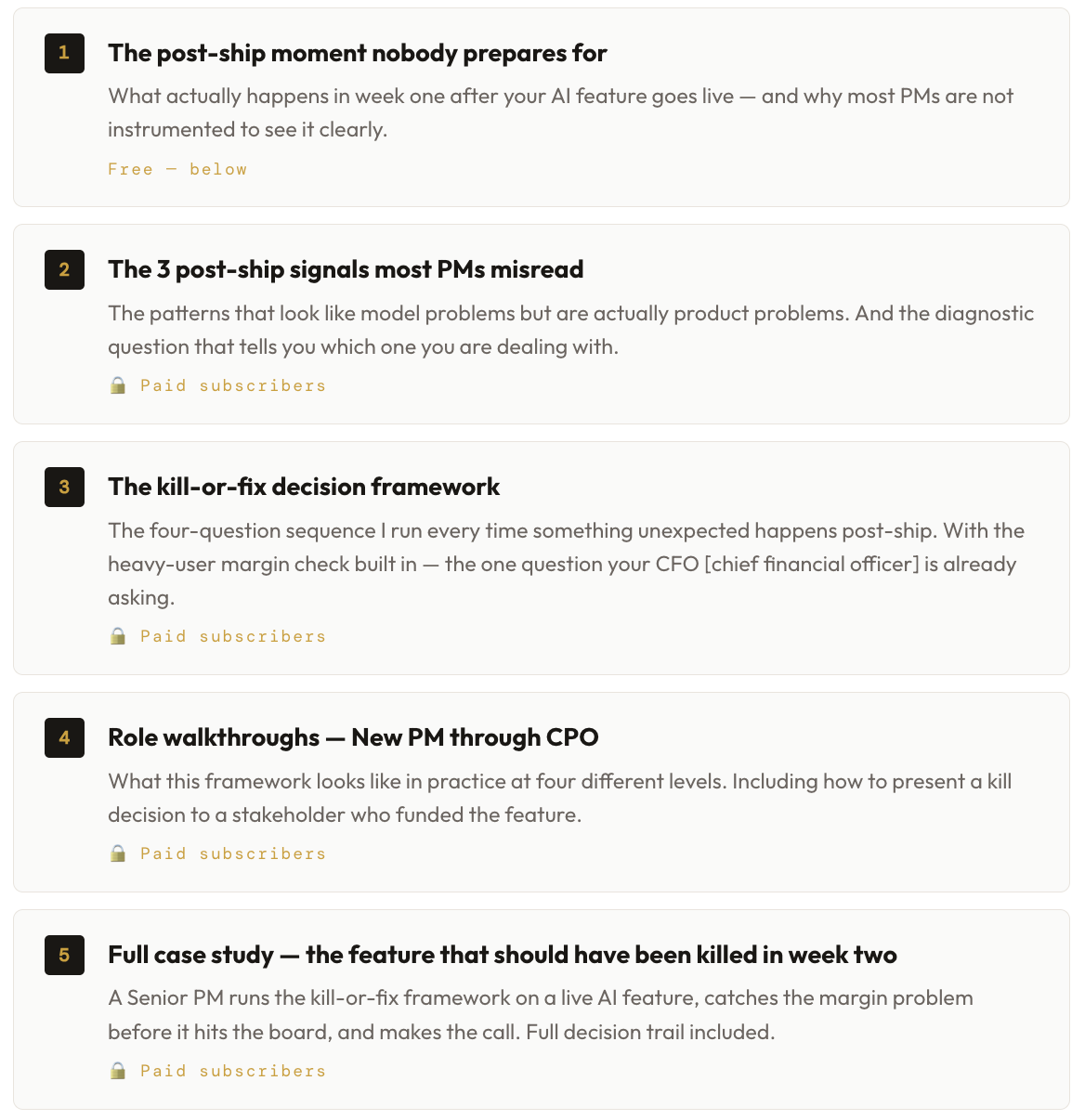 1 The post-ship moment nobody prepares for What actually happens in week one after your AI feature goes live — and why most PMs are not instrumented to see it clearly. Free — below 2 The 3 post-ship signals most PMs misread The patterns that look like model problems but are actually product problems. And the diagnostic question that tells you which one you are dealing with. 🔒 Paid subscribers 3 The kill-or-fix decision framework The four-question sequence I run every time something unexpected happens post-ship. With the heavy-user margin check built in — the one question your CFO [chief financial officer] is already asking. 🔒 Paid subscribers 4 Role walkthroughs — New PM through CPO What this framework looks like in practice at four different levels. Including how to present a kill decision to a stakeholder who funded the feature. 🔒 Paid subscribers 5 Full case study — the feature that should have been killed in week two A Senior PM runs the kill-or-fix framework on a live AI feature, catches the margin problem before it hits the board, and makes the call. Full decision trail included. 🔒 Paid subscribers