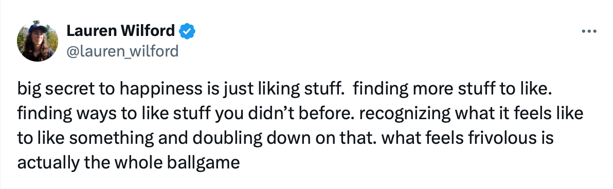 Lauren Wilford: "big secret to happiness is just liking stuff.  finding more stuff to like. finding ways to like stuff you didn’t before. recognizing what it feels like to like something and doubling down on that. what feels frivolous is actually the whole ballgame"