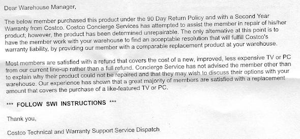 The below member purchased this product under the 90 Day Return Policy and with a Second Year Warranty from Costco. Costco Concierge Services has attemped to assist the member in repair of his/her product; however, the product has been determined unrepairable. The only alternative at this point isto have the member work with your warehouse to find an acceptable resoultion that will fulfill Costco's warranty liability, by providing our member with a comparable replacement prduct at your warehouse. Most members are satisfied with a refund that covers the cost of a new, improved, less expensive TV or PC from our current line-up rahter than a full refund. Concierge Service has not advised the member other than to explain why their product could not be repaired and that they may wish to discuss their options with your warehouse. Our experience has shows that a great majority of members are satisfied with a replacement amount that covers the purchase of a like-featured TV or PC.