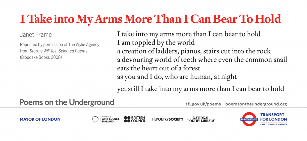 I Take Into My Arms More Than I Can Bear To Hold by Janet Frame I take into my arms more than I can bear to hold I am toppled by the world a creation of ladders, pianos, stairs cut into the rock a devouring world of teeth where even the common snail eats the heart out of a forest as you and I do, who are human, at night yet still I take into my arms more than I can bear to hold Reprinted by permission of The Wylie Agency from Storms Will Tell: Selected Poems (Bloodaxe Books 2008)