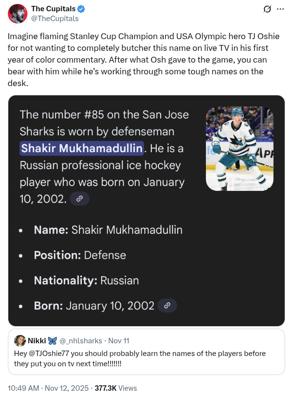 A quote tweet on Twitter. The original post is by Nikki and say: "Hey @TJOshie77 you should probably learn the names of the players before they put you on tv next time!!!!!!!". The response is by Cup it all's: Imagine flaming Stanley Cup Champion and USA Olympic hero TJ Oshie for not wanting to completely butcher this name on live TV in his first year of color commentary. After what Osh gave to the game, you can bear with him while he’s working through some tough names on the desk."