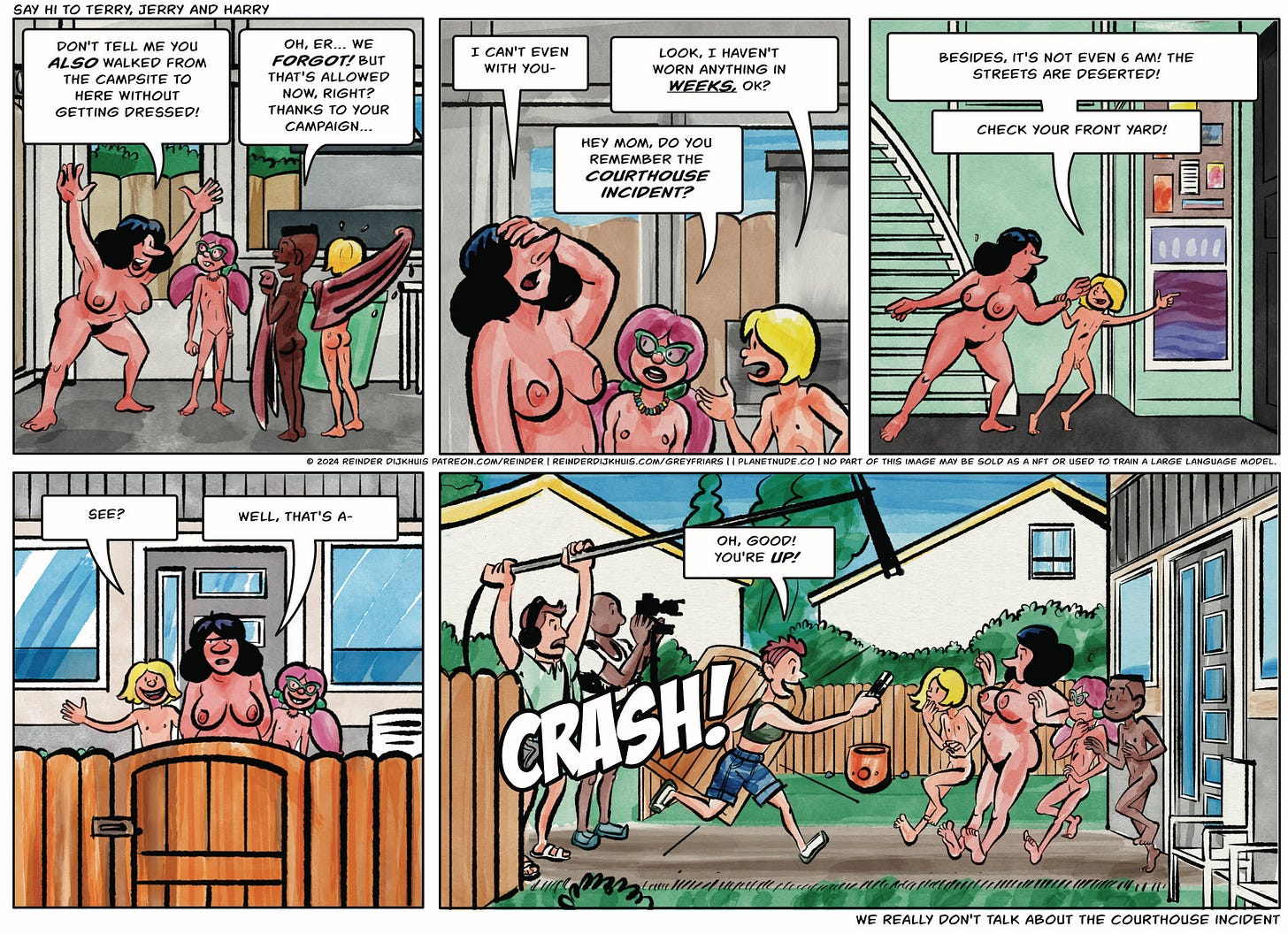 Alt text/transcript:  Panel 1. Gertrude: Don't tell me you also walked from the campsite to here without getting dressed! Jamie: Oh, er… we forgot! But that's allowed now, right? Thanks to your campaign…  Panel 2. Gertrude: I can't even with you- George: Look, I haven't worn anything in weeks, OK? Caroline: Hey mom, do you remember the courthouse incident?  Panel 3. George grabs Gertrude by the arm and points toward the FRONT door. George: Besides, it's not even 6 AM! The streets are deserted!  Panel 4. George, Gertrude and Caroline are in the front yard. George indicates their surroundings in general. George: See? Gertrude: Well, that's a-  Panel 5. George, Gertrude and Caroline are startled by the news team barging into the front yard, led by Terry. Behind Terry are Jerry the camera man, carrying a large, old-fashioned TV camera, and Gary, the boom mic operator. Terry: Oh, good! You're up!
