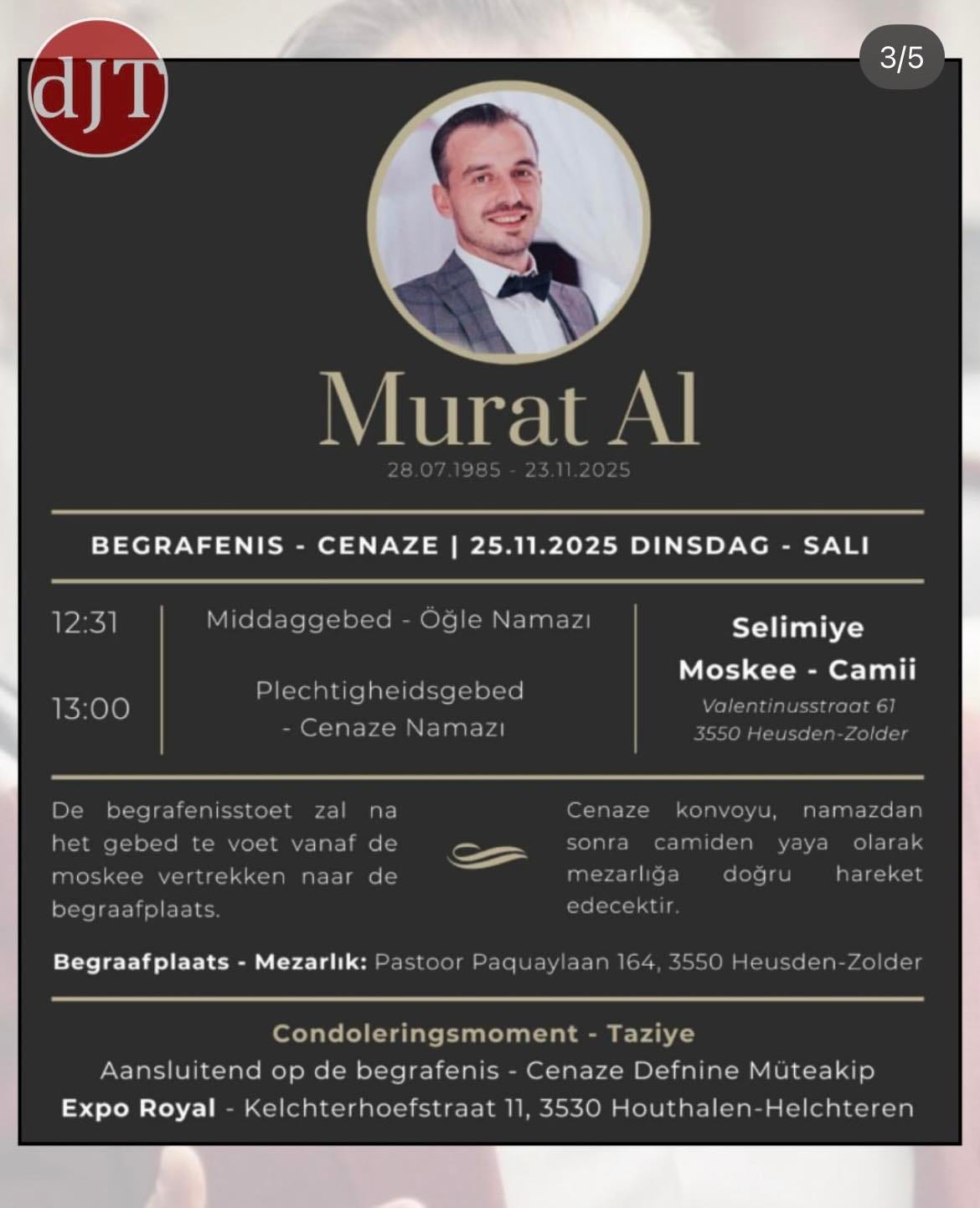 May be a graphic of text that says 'dJT 3/5 Murat Al BEGRAFENIS CENAZE 12:31 25.11.2025 DINSDAG Middaggebed SALI Öğle Namazı 13:00 Plechti gheidsgebed Cenaze Namazı De Selimiye Moskee Moskee-Camii Camii zal begr afeni sstoet het gebed te tevoet voet vanaf de alentinusstraat 3550 Heusder na Zolder moskee vertrekken naar Cenaze de begraafplaats. konvoyu, namazdan sonra camiden yaya olarak mezarlığa doğru hareket edecektir Begraafplaats Mezarlık: Pastoor Paquayl 164 3550 Heusden-Zold Condoleringsmoment Taziye Aansluitend op de begrafenis Cenaze Defnine Müteakip Expo Royal Kelchterhoefstraat 3530 Houthalen Helchteren' May be a graphic of text that says 'dJT 3/5 Murat Al BEGRAFENIS CENAZE 12:31 25.11.2025 DINSDAG Middaggebed SALI Öğle Namazı 13:00 Plechti gheidsgebed Cenaze Namazı De Selimiye Moskee Moskee-Camii Camii zal begr afeni sstoet het gebed te tevoet voet vanaf de alentinusstraat 3550 Heusder na Zolder moskee vertrekken naar Cenaze de begraafplaats. konvoyu, namazdan sonra camiden yaya olarak mezarlığa doğru hareket edecektir Begraafplaats Mezarlık: Pastoor Paquayl 164 3550 Heusden-Zold Condoleringsmoment Taziye Aansluitend op de begrafenis Cenaze Defnine Müteakip Expo Royal Kelchterhoefstraat 3530 Houthalen Helchteren'