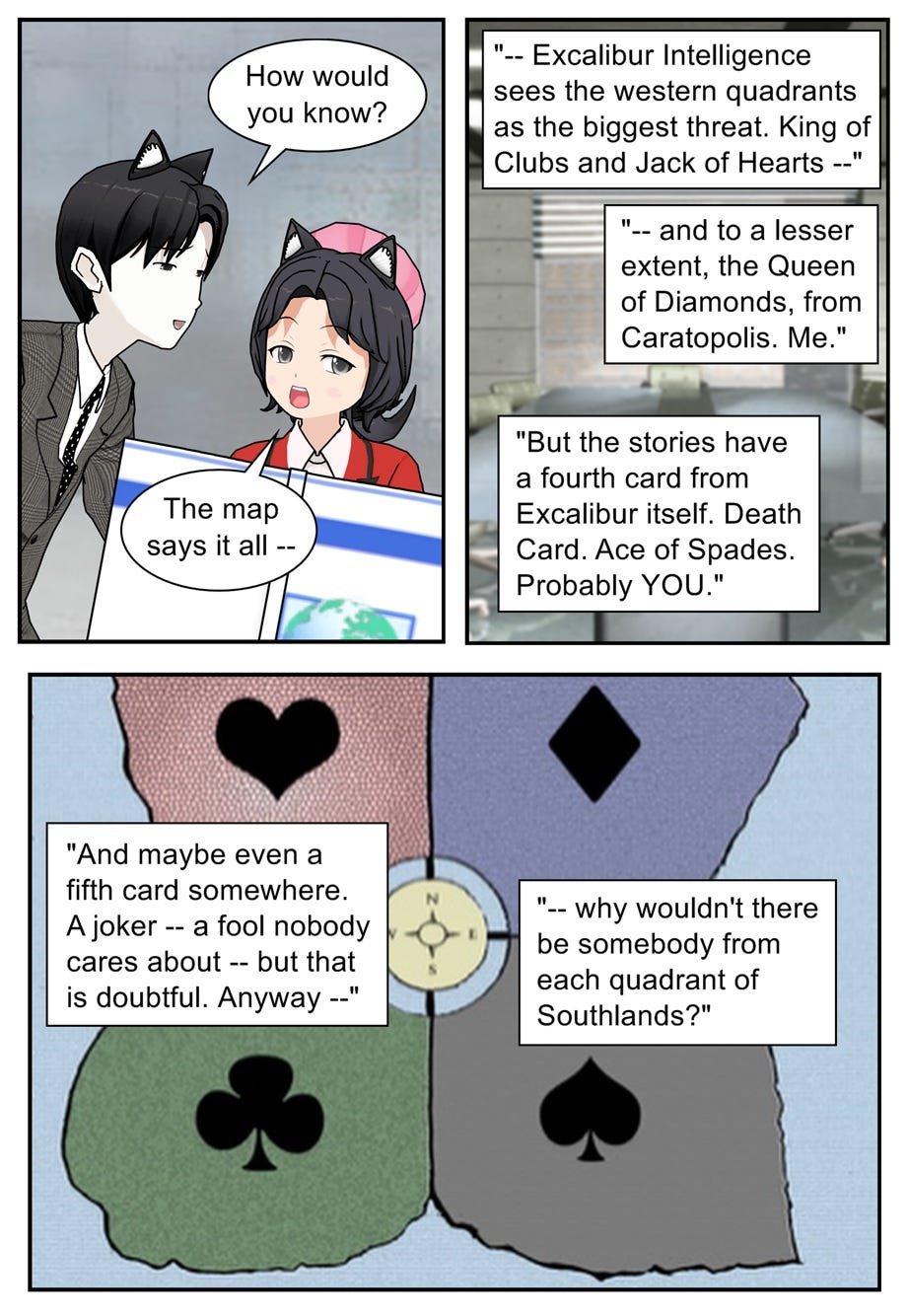 How would you know? The map says it all — Excalibur Intelligence sees the western quadrants as the biggest threat. King of Clubs and Jack of Hearts — and to a lesser extent, the Queen of Diamonds from Caratopolis. Me. But the stories have a fourth card from Excalibur itself. Death Card. Ace of Spades. Probably you. And maybe even a fifth card somewhere. A joker — a fool nobody cares about — but that is doubtful. Anyway, why wouldn't there be somebody from each quadrant of Southlands?