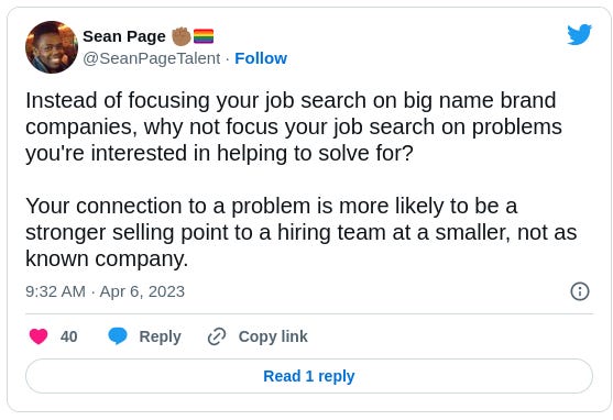 Sean Page โ๐พ๐ณ๏ธโ๐ @SeanPageTalent Instead of focusing your job search on big name brand companies, why not focus your job search on problems you're interested in helping to solve for? Your connection to a problem is more likely to be a stronger selling point to a hiring team at a smaller, not as known company. Sean Page โ๐พ๐ณ๏ธโ๐ @SeanPageTalent Instead of focusing your job search on big name brand companies, why not focus your job search on problems you're interested in helping to solve for? Your connection to a problem is more likely to be a stronger selling point to a hiring team at a smaller, not as known company.
