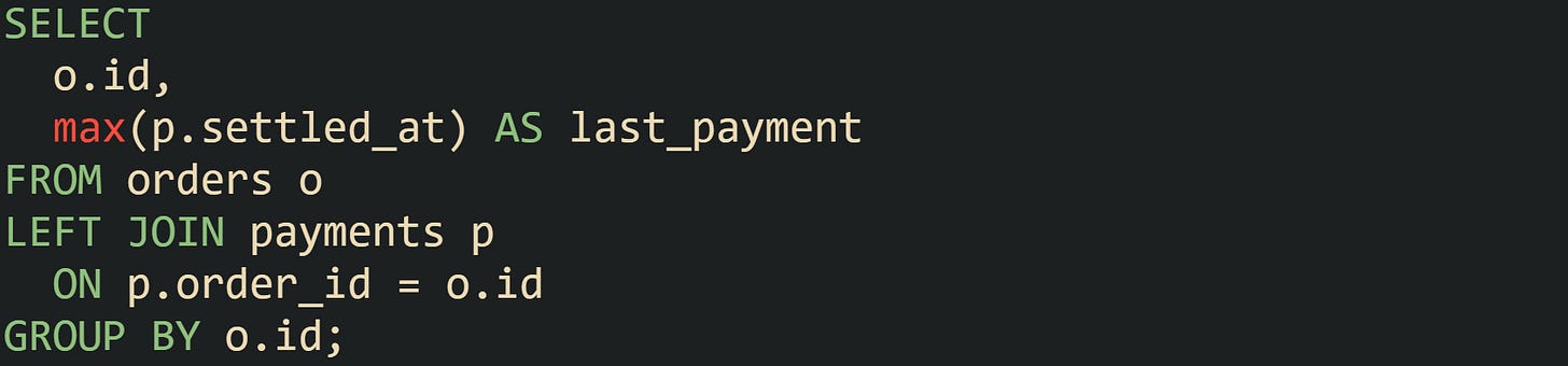 SELECT o.id, max(p.settled_at) AS last_payment FROM orders o LEFT JOIN payments p ON p.order_id = o.id GROUP BY o.id; SELECT o.id, max(p.settled_at) AS last_payment FROM orders o LEFT JOIN payments p ON p.order_id = o.id GROUP BY o.id;