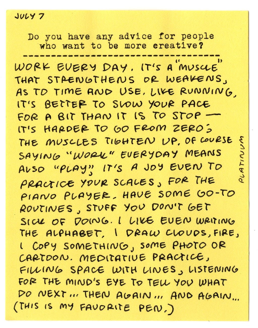 Do you have any advice for people who want to be more creative? Work every day. It's a muscle that strengthens or weakens, as to time and use. Like running, it's better to slow your pace for a bit than it is to stop - it's harder to go from zero; the muscles tighten up. Of course, saying "work" everyday means also "play." It's a joy even to practice your scales, for the piano player. Have some go-to routines, stuff you don't get sick of doing. I like even writing the alphabet, I draw clouds, fire, I copy something, some photo or cartoon. Meditative practice, filling space with lines, listening for the mind's eye to tell you what do next... then again... and again... Do you have any advice for people who want to be more creative? Work every day. It's a muscle that strengthens or weakens, as to time and use. Like running, it's better to slow your pace for a bit than it is to stop - it's harder to go from zero; the muscles tighten up. Of course, saying "work" everyday means also "play." It's a joy even to practice your scales, for the piano player. Have some go-to routines, stuff you don't get sick of doing. I like even writing the alphabet, I draw clouds, fire, I copy something, some photo or cartoon. Meditative practice, filling space with lines, listening for the mind's eye to tell you what do next... then again... and again...