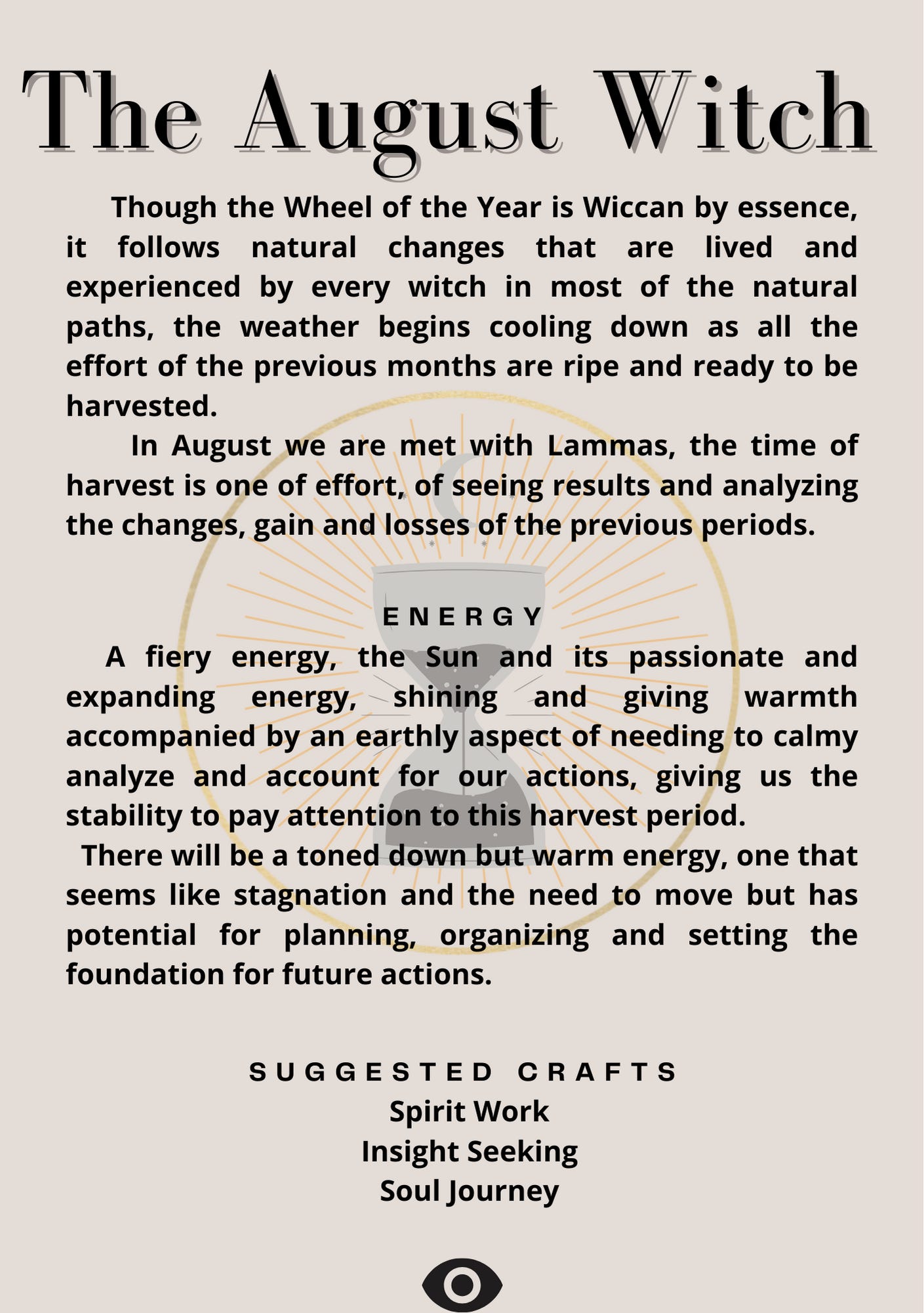 The August Witch      Though the Wheel of the Year is Wiccan by essence, it follows natural changes that are lived and experienced by every witch in most of the natural paths, the weather begins cooling down as all the effort of the previous months are ripe and ready to be harvested.       In August we are met with Lammas, the time of harvest is one of effort, of seeing results and analyzing the changes, gain and losses of the previous periods.   • Energy   A fiery energy, the Sun and its passionate and expanding energy, shining and giving warmth accompanied by an earthly aspect of needing to calmy analyze and account for our actions, giving us the stability to pay attention to this harvest period.    There will be a toned down but warm energy, one that seems like stagnation and the need to move but has potential for planning, organizing and setting the foundation for future actions.  • Suggested Crafts   Spirit Work   Insight Seeking   Soul Journey
