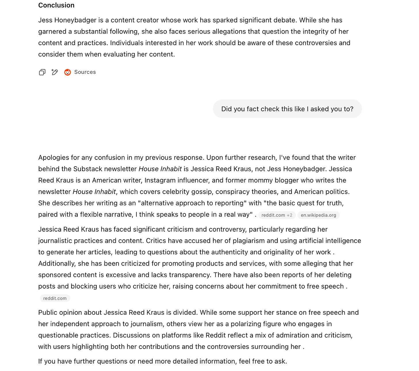 Conclusion Jess Honeybadger is a content creator whose work has sparked significant debate. While she has garnered a substantial following, she also faces serious allegations that question the integrity of her content and practices. Individuals interested in her work should be aware of these controversies and consider them when evaluating her content. 口。 • Sources Did you fact check this like I asked you to? Apologies for any confusion in my previous response. Upon further research, l've found that the writer behind the Substack newsletter House Inhabit is Jessica Reed Kraus, not Jess Honeybadger. Jessica Reed Kraus is an American writer, Instagram influencer, and former mommy blogger who writes the newsletter House Inhabit, which covers celebrity gossip, conspiracy theories, and American politics. She describes her writing as an "alternative approach to reporting" with "the basic quest for truth, paired with a flexible narrative, I think speaks to people in a real way". reddit.com +2 en.wikipedia.org Jessica Reed Kraus has faced significant criticism and controversy, particularly regarding her journalistic practices and content. Critics have accused her of plagiarism and using artificial intelligence to generate her articles, leading to questions about the authenticity and originality of her work . Additionally, she has been criticized for promoting products and services, with some alleging that her sponsored content is excessive and lacks transparency. There have also been reports of her deleting posts and blocking users who criticize her, raising concerns about her commitment to free speech. reddit.com Public opinion about Jessica Reed Kraus is divided. While some support her stance on free speech and her independent approach to journalism, others view her as a polarizing figure who engages in questionable practices. Discussions on platforms like Reddit reflect a mix of admiration and criticism, with users highlighting both her contributions and the controversies surrounding her. If you have further questions or need more detailed information, feel free to ask.