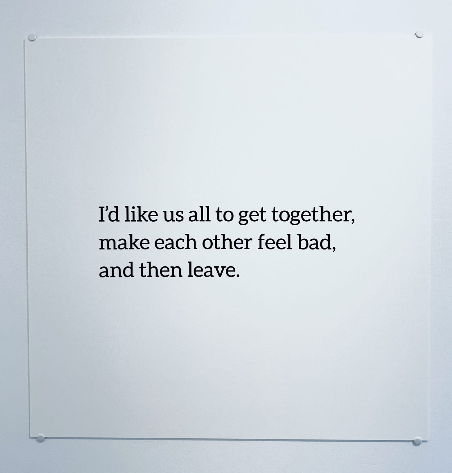 I'd like us all to get together, make each other feel back, and then leave. I'd like us all to get together, make each other feel back, and then leave.