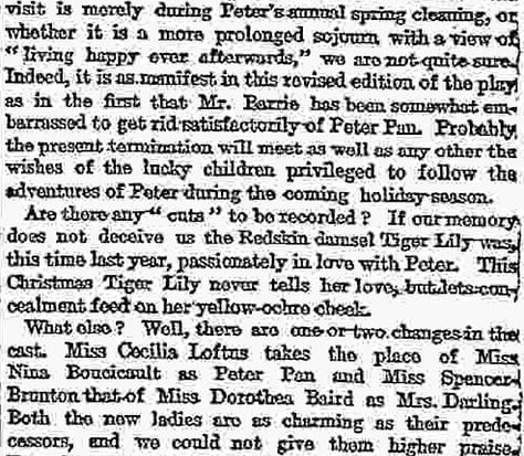 Text of review:  Having virtually exhausted our vocabulary of praise on the first prodnation of Peter Pan, we are now reduced, on its revival, to the bold language of mere record. First of all, there are certain changes changes of addition rather than of subtraction-which have to be noted in the entertainment itself. A whole now scene has been inserted in the middle of the play, bearing the title a ecstasy in itself-of " Marooner's Rock,or the Mermaid's Lagoon" Here we see a redskin cruelly marooned by our old pirate friend Smee, and rescued through the ready resource of Peter Pan, who ventriloquially imitates the voice of the terrible James Hook. Peter, to his turn, gets marooned, along with Wendy, but his resource again proves equal to the occasion, for he succeeds in attaching Wendy to the tail of a derelict kite, while he himself sails safely to shore in a floating pelican's nest. Nor must we forget the seductive mermaids and mer-babies who add to the beauty of the seascape as well as to the hairbreadth escapes of Peter and his friends. Other new scenes have been added at the end, of which the most striking is the scene of the tree tops, where dwell the fairy companions of Tinker Bell, and whither comest Wendy to visit her old playmate—Peter. Whether the visit is merely during Peter's annual spring cleaning, or whether it is a more prolonged sojourn with a view of "living happy ever afterwards," we are not quite sure Indeed, it is as manifest in this revised edition of the play as in the first that Mr. Barrie has been somewhat embarrassed to get rid satisfactorily of Peter Pan. Probably the present termination will meet as well as any other the wishes of the lucky children privileged to follow the adventures of Peter during the coming holiday season.  Are there any "cuts" to be recorded? If our memory does not deceive us the Redskin damsel Tiger Lily was this time last year, passionately in love with Peter. This Christmas Tiger Lily never tells her love, but lets concealment feed on her yellow-ochre cheek.  What else? Well, there are one or two changes in the cast. Miss Cecilia Loftas takes the place of Miss Nina Boucicault as Peter Pan and Miss Spencer Bronton that of Miss Dorothes Baird as Mrs. Darling. Both the new ladies are as charming as their predecessors, and we could not give thom higher praise. For the rest, it is a pleasure to see the other old favourites in their old places—Mr. Du Maurier alternately as Mr. Darling and the Pirate Chief, Miss Hilda Trevelyan and Master George Herses as Wendy and John, Mr. George Shelton as the jovial Smee, and little Miss Ela Q. May as that rather mysterious person "the author of the play." Again Miss Panline Chase trips it merrily in her bolster-dance, and again Mr. Arthur Lupino gives his clever performance of the canine nurse Nana. Our delight in the whole production, as we have already intimated, is unchanged, and we still find that delight at its keenest in what has become the "legendary" scene of the hand-to-hand combat on the dock of the pirate ship. The applause was as enthusiastic last night as it was on the first, and there can be no doubt that Peter Pan has once again embarked on a triumphant career.
