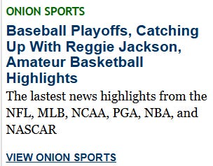 [Image shows a satirical sports news section header from The Onion with the main headline and subtext describing sports coverage]  ONION SPORTS; Baseball Playoffs, Catching Up With Reggie Jackson, Amateur Basketball Highlights; The latest news highlights from the NFL, MLB, NCAA, PGA, NBA, and NASCAR; VIEW ONION SPORTS