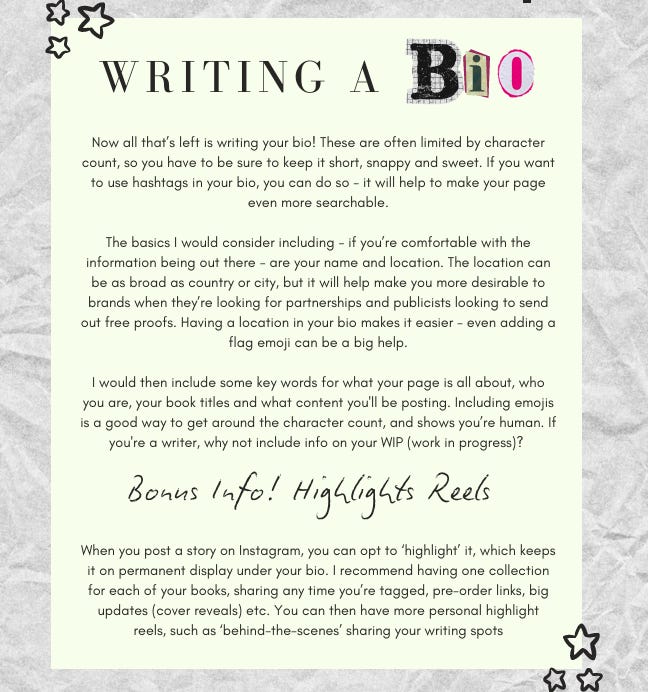 Writing a Bio: Now all that’s left is writing your bio! These are often limited by character count, so you have to be sure to keep it short, snappy and sweet. If you want to use hashtags in your bio, you can do so - it will help to make your page even more searchable. The basics I would consider including - if you’re comfortable with the information being out there - are your name and location. The location can be as broad as country or city, but it will help make you more desirable to brands when they’re looking for partnerships and publicists looking to send out free proofs. Having a location in your bio makes it easier - even adding a flag emoji can be a big help. I would then include some key words for what your page is all about, who you are, your book titles and what content you'll be posting. Including emojis is a good way to get around the character count, and shows you’re human. If you're a writer, why not include info on your WIP (work in progress)? Bonus Info! Highlights Reels: When you post a story on Instagram, you can opt to ‘highlight’ it, which keeps it on permanent display under your bio. I recommend having one collection for each of your books, sharing any time you’re tagged, pre-order links, big updates (cover reveals) etc. You can then have more personal highlight reels, such as ‘behind-the-scenes’ sharing your writing spots.