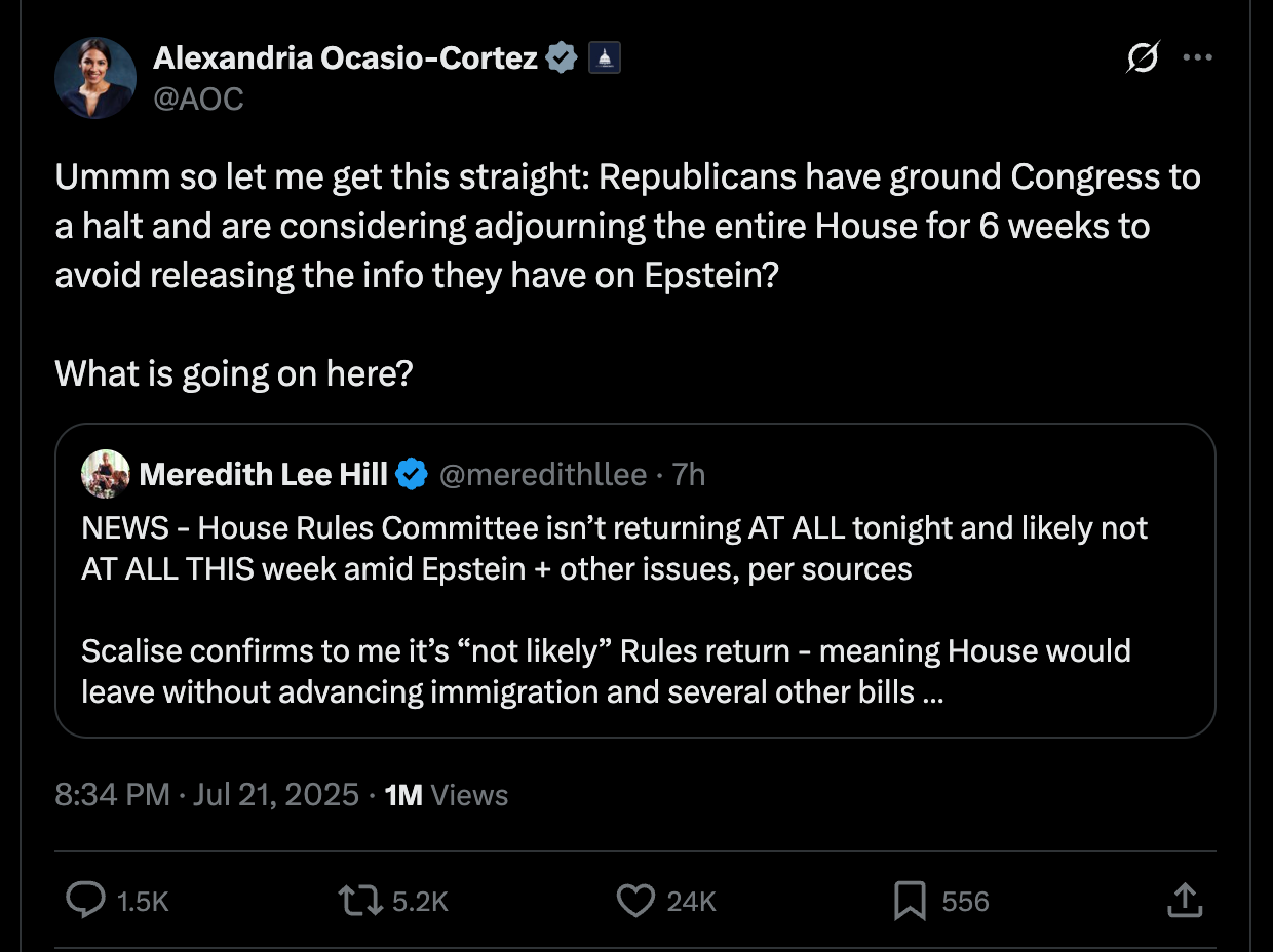 AOC: Ummm so let me get this straight: Republicans have ground Congress to a halt and are considering adjourning the entire House for 6 weeks to avoid releasing the info they have on Epstein? What is going on here? AOC: Ummm so let me get this straight: Republicans have ground Congress to a halt and are considering adjourning the entire House for 6 weeks to avoid releasing the info they have on Epstein? What is going on here?