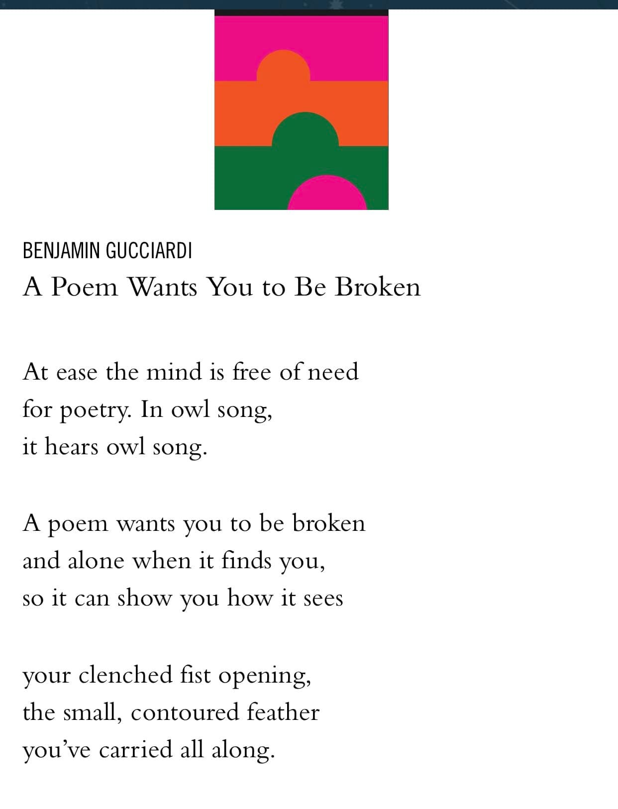 May be an illustration of text that says 'BENJAMIN GUCCIARDI A Poem Wants You to Be Broken At ease the mind is free of need for poetry. In owl song, it hears owl song. A poem wants you to be broken and alone when it finds you, so it can show you how it sees your clenched fist opening, the sıall, contoured feather you've carried all along'