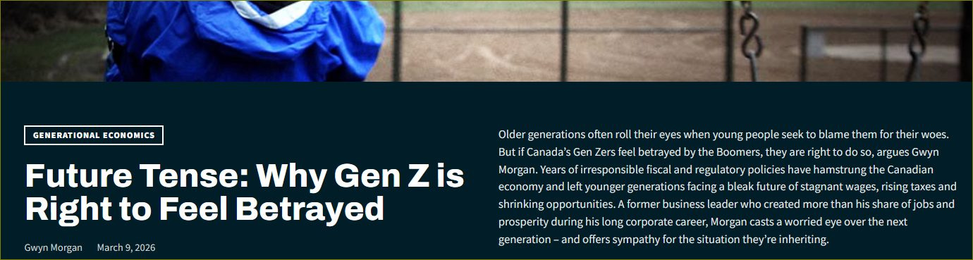 May be an image of text that says 'GENERATIONAL ECONOMICS Future Tense: Why Gen z Zis is Right to Feel Betrayed Gwuyn GwynMorgan March March9,2026 2026 Older gene generations oftenr their eyes people seek obl blamethem for their woes. fCanada's Ge Zersf Detrayed Boomers, right 50,argues arguesGw Morgan. irrespon sible and regulatory policies have hamstrung Canadian economy yand left younger generations facinga bleak ofstagnan wages, ,risingaxes shrinkingopportunities.A former business leader reated hisshareof prosperity pasperorisssaaa duringhis corporate worried ey next generation sympathy situation they'r re inheritin overt'