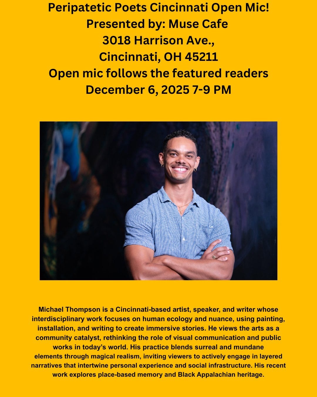 May be an image of text that says 'Peripatetic Poets Cincinnati Open Mic! Presented by: Muse Cafe 3018 Harrison Ave., Cincinnati, OH 45211 Open mic follows the featured readers December 2025 7-9 Michael Thompson is Cincinnati-based artist, speaker, and writer whose interdisciplinary work focuses human ecology and nuance, using painting, installation, and writing create immersive stories. He views the arts as community catalyst, rethinking the role of visual communication and public works today's world. His practice blends surreal and mundane elements through magical realism, inviting viewers actively engage layered narratives that intertwine personal experience and social infrastructure. His recent work explores place-based memory and Black Appalachian heritage.'