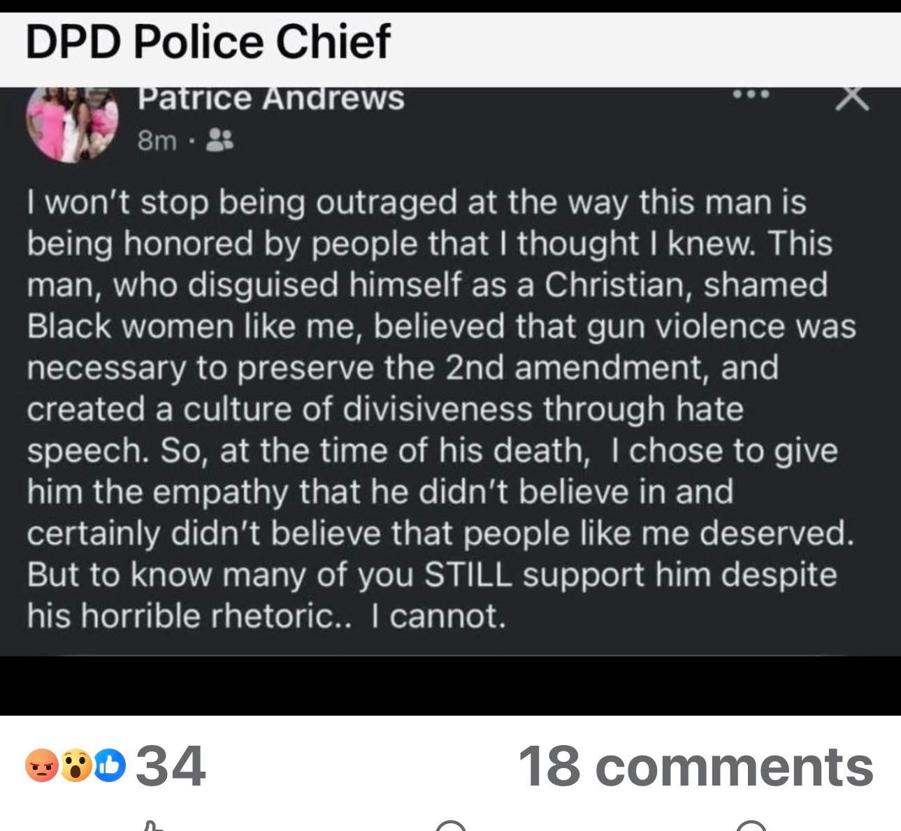 May be an image of 1 person and text that says 'DPD Police Chief Patrice Andrews 8m won't stop being outraged at the way this man is being honored by that thought knew. This man, who disguised himself as a Christian, shamed Black women like me, believed that gun Violence was necessary to preserve the 2nd amendment, and created a culture of divisiveness through hate speech. So, at the time of his death, chose him the empathy that he didn't believe in and certainly didn't believe that people like me deserved. But to know many of you STILL support him despite his horrible rhetoric.. cannot. to give 34 18 comments'