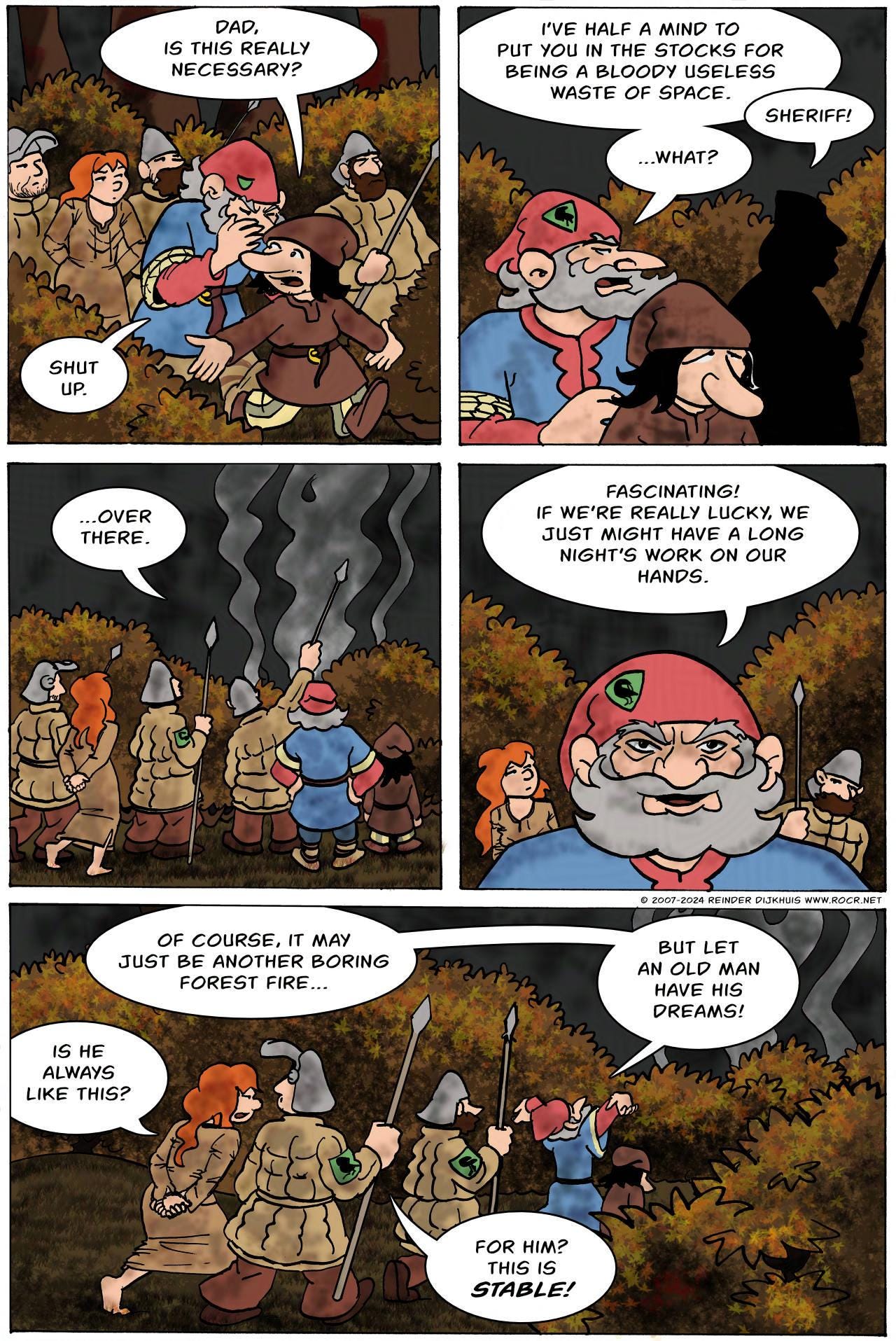 Panel 1. Hogsworth, his men and his arrestees are marching through the forest.  Bertie: Dad, is this really necessary? Hogsworth: Shut up.   Panel 2. Hogsworth: I've half a mind to put you in the stocks for being a bloody useless waste of space.  Guard: Sheriff! Hogsworth: ...What?  Panel 3. The guard points at plumes of smoke in the distance. Guard: ...Over there.  Panel 4. Hogsworth: Fascinating! If we're really lucky, we just might have a long night's work on our hands.  Panel 5. They march on. Hogsworth: Of course, it may just be another boring forest fire... but let an old man have his dreams! Kel: Is he always like this? Owen: For him? This is STABLE!