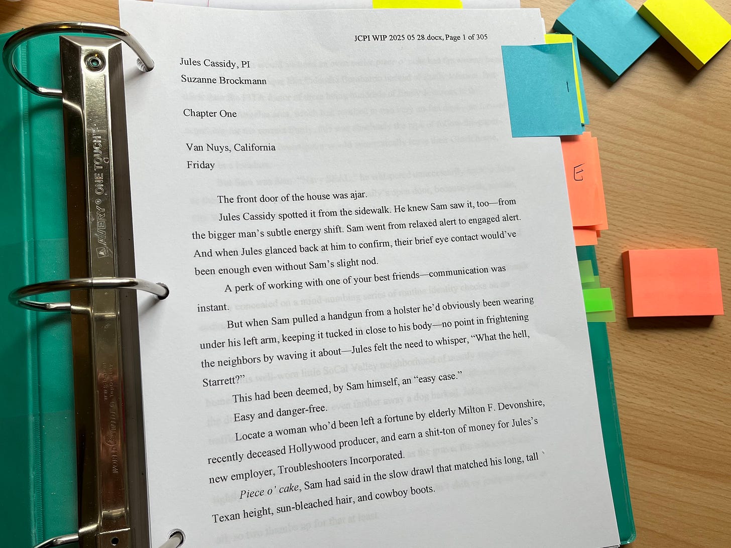 A three ring binder is open on a desk. Nearby are colorful packs of post-it notes in yellow, orange and blue. The binder is open to the first page of a 305-page document that's been printed out on three-hole punch paper. Post-it notes mark the edges of the pages throughout. A blue post-it note reads "1." The text reads: Jules Cassidy, PI Suzanne Brockmann Chapter One SPSnOLaNO @AdaY Van Nuys, California Friday The front door of the house was ajar. Jules Cassidy spotted it from the sidewalk. He knew Sam saw it, too from the bigger man's subtle energy shift. Sam went from relaxed alert to engaged alert. And when Jules glanced back at him to confirm, their brief eye contact would've been enough even without Sam's slight nod. A perk of working with one of your best friends communication was instant. But when Sam pulled a handgun from a holster he'd obviously been wearing under his left arm, keeping it tucked in close to his body- no point in frightening the neighbors by waving it about- Jules felt the need to whisper, "What the hell, Starrett?" This had been deemed, by Sam himself, an "easy case." Easy and danger-free. Locate a woman who'd been left a fortune by elderly Milton F. Devonshire, recently deceased Hollywood producer, and earn a shit-ton of money for Jules's new employer, Troubleshooters Incorporated. Piece o' cake, Sam had said in the slow drawl that matched his long, tall Texan height, sun-bleached hair, and cowboy boots.