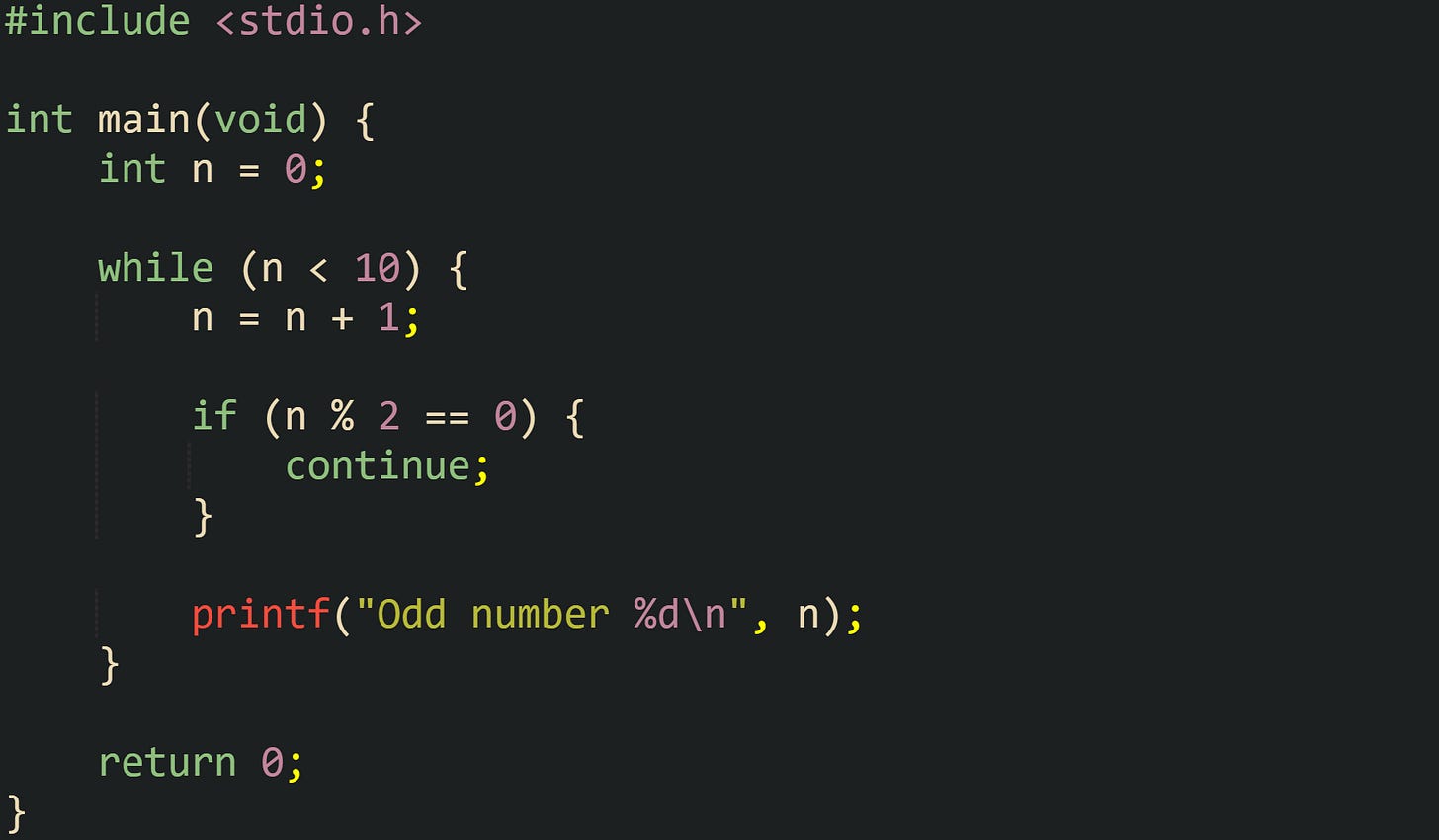 #include <stdio.h> int main(void) { int n = 0; while (n < 10) { n = n + 1; if (n % 2 == 0) { continue; } printf("Odd number %d\n", n); } return 0; } #include <stdio.h> int main(void) { int n = 0; while (n < 10) { n = n + 1; if (n % 2 == 0) { continue; } printf("Odd number %d\n", n); } return 0; }