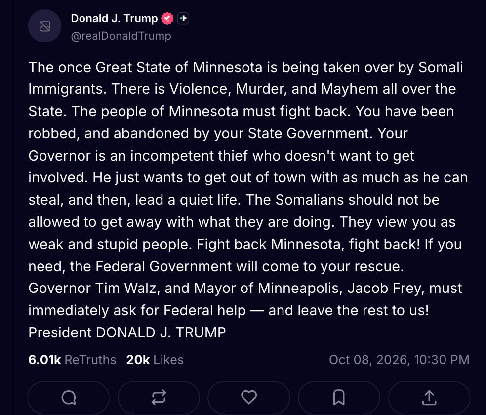Trump Truth Social: The once Great State of Minnesota is being taken over by Somali Immigrants. There is Violence, Murder, and Mayhem all over the State. The people of Minnesota must fight back. You have been robbed, and abandoned by your State Government. Your Governor is an incompetent thief who doesn't want to get involved. He just wants to get out of town with as much as he can steal, and then, lead a quiet life. The Somalians should not be allowed to get away with what they are doing. They view you as weak and stupid people. Fight back Minnesota, fight back! If you need, the Federal Government will come to your rescue. Governor Tim Walz, and Mayor of Minneapolis, Jacob Frey, must immediately ask for Federal help — and leave the rest to us! President DONALD J. TRUMP Trump Truth Social: The once Great State of Minnesota is being taken over by Somali Immigrants. There is Violence, Murder, and Mayhem all over the State. The people of Minnesota must fight back. You have been robbed, and abandoned by your State Government. Your Governor is an incompetent thief who doesn't want to get involved. He just wants to get out of town with as much as he can steal, and then, lead a quiet life. The Somalians should not be allowed to get away with what they are doing. They view you as weak and stupid people. Fight back Minnesota, fight back! If you need, the Federal Government will come to your rescue. Governor Tim Walz, and Mayor of Minneapolis, Jacob Frey, must immediately ask for Federal help — and leave the rest to us! President DONALD J. TRUMP