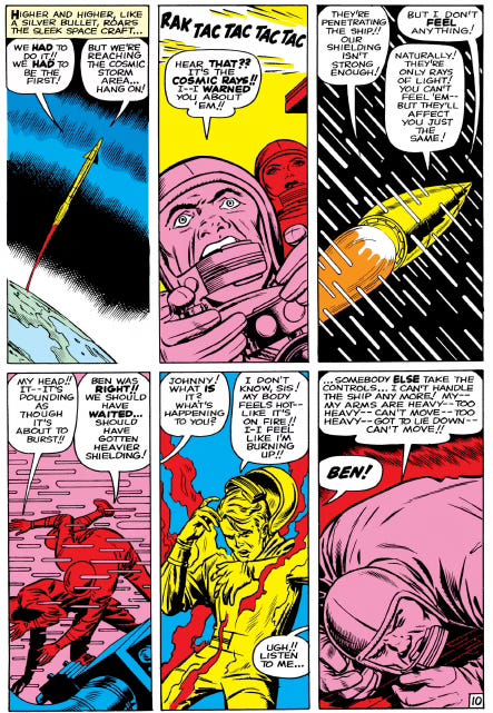 A page from The Fantastic Four #1 (Nov. 1961) that lays out the supergroup’s origin story. They’re all aboard a rocketship in protective suits and helmets as they pass through the cosmic ray belt. Inside their spacecraft, the four astronauts are bombarded by intense cosmic rays. Energy surges through the cabin as each character writhes in pain—Johnny complains that his body is intnsely hot, and Ben says his body feels heavy. The background is filled with jagged energy lines and dramatic shadows, emphasizing the chaos and transformation. A page from The Fantastic Four #1 (Nov. 1961) that lays out the supergroup’s origin story. They’re all aboard a rocketship in protective suits and helmets as they pass through the cosmic ray belt. Inside their spacecraft, the four astronauts are bombarded by intense cosmic rays. Energy surges through the cabin as each character writhes in pain—Johnny complains that his body is intnsely hot, and Ben says his body feels heavy. The background is filled with jagged energy lines and dramatic shadows, emphasizing the chaos and transformation.