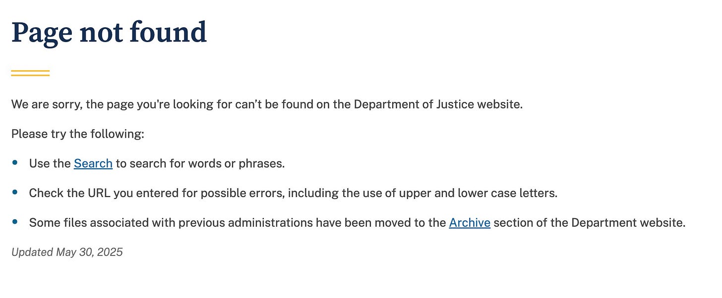 May be a Twitter screenshot of text that says 'Page not found Please try We are sorry, the page you're looking for can't be found on the Department of Justice website. the following: Use the Search to search for words or phrases. Check the URL you entered for possible errors, including the use of upper and lower case letters. Updated May 30, 2025 Some files associated with previous administrations have been moved to the Archive section of the Department website.' May be a Twitter screenshot of text that says 'Page not found Please try We are sorry, the page you're looking for can't be found on the Department of Justice website. the following: Use the Search to search for words or phrases. Check the URL you entered for possible errors, including the use of upper and lower case letters. Updated May 30, 2025 Some files associated with previous administrations have been moved to the Archive section of the Department website.'