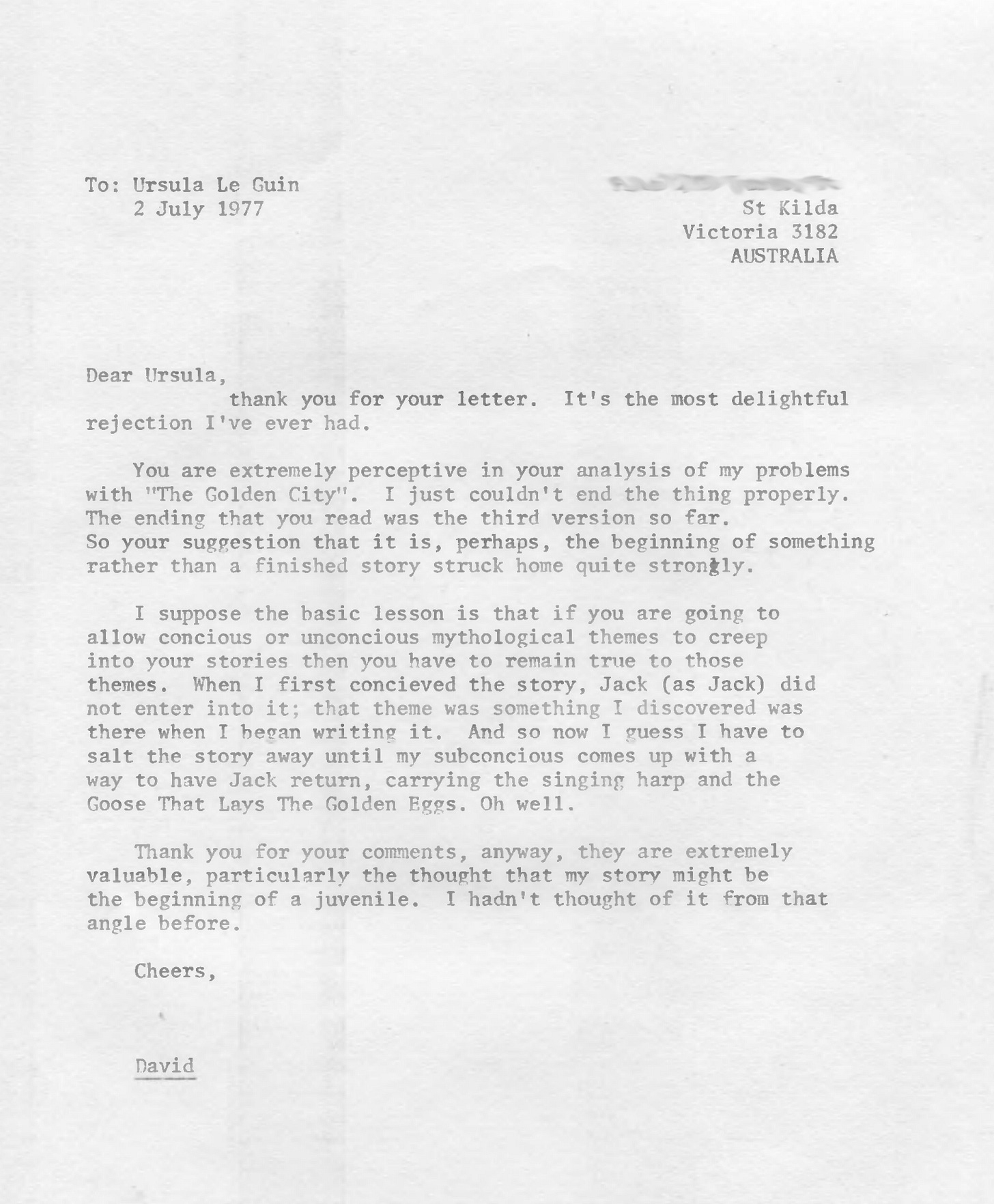 Dear Ursula, thank you for your letter. It's the most delightful rejection I've ever had. You are extremely perceptive in your analysis of my problems with "The Golden City". I just couldn't end the thing properly. The ending that you read was the third version so far. So your suggestion that it is, perhaps, the beginning of something rather than a finished story struck home quite strongly. I suppose the basic lesson is that if you are going to allow concious or unconcious mythological themes to creep into your stories then you have to remain true to those themes. When I first concieved the story, Jack (as Jack) did not enter into it; that theme was something I discovered was there when I began writing it. And so now I guess I have to salt the story away until my subconcious comes up with a way to have Jack return, carrying the singing harp and the Goose That Lays The Golden Eggs. Oh well. Thank you for your comments, anyway, they are extremely valuable, particularly the thought that my story might be the beginning of a juvenile. I hadn't thought of it from that angle before. Cheers, David