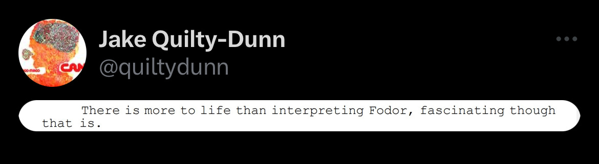 Screenshot of tweet by Jake Quilty-Dunn @quiltydunn of screenshot of text that reads “There Is more to life than interpreting Fodor, fascinating though that is.” Screenshot of tweet by Jake Quilty-Dunn @quiltydunn of screenshot of text that reads “There Is more to life than interpreting Fodor, fascinating though that is.”