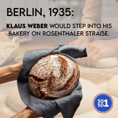 50501 graphic showing a round loaf of bread held in a cloth with bakers kneading dough in the background. Text reads: ‘Berlin, 1935: Klaus Weber would step into his bakery on Rosenthaler Straße.’ 50501 logo in the bottom right corner. 50501 graphic showing a round loaf of bread held in a cloth with bakers kneading dough in the background. Text reads: ‘Berlin, 1935: Klaus Weber would step into his bakery on Rosenthaler Straße.’ 50501 logo in the bottom right corner.