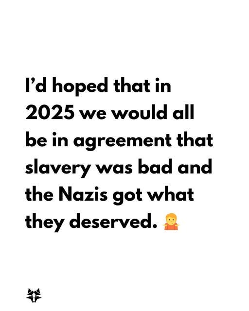May be an image of text that says 'I'd hoped that in 2025 we would all be in agreement that slavery was bad and the Nazis got what they deserved.'