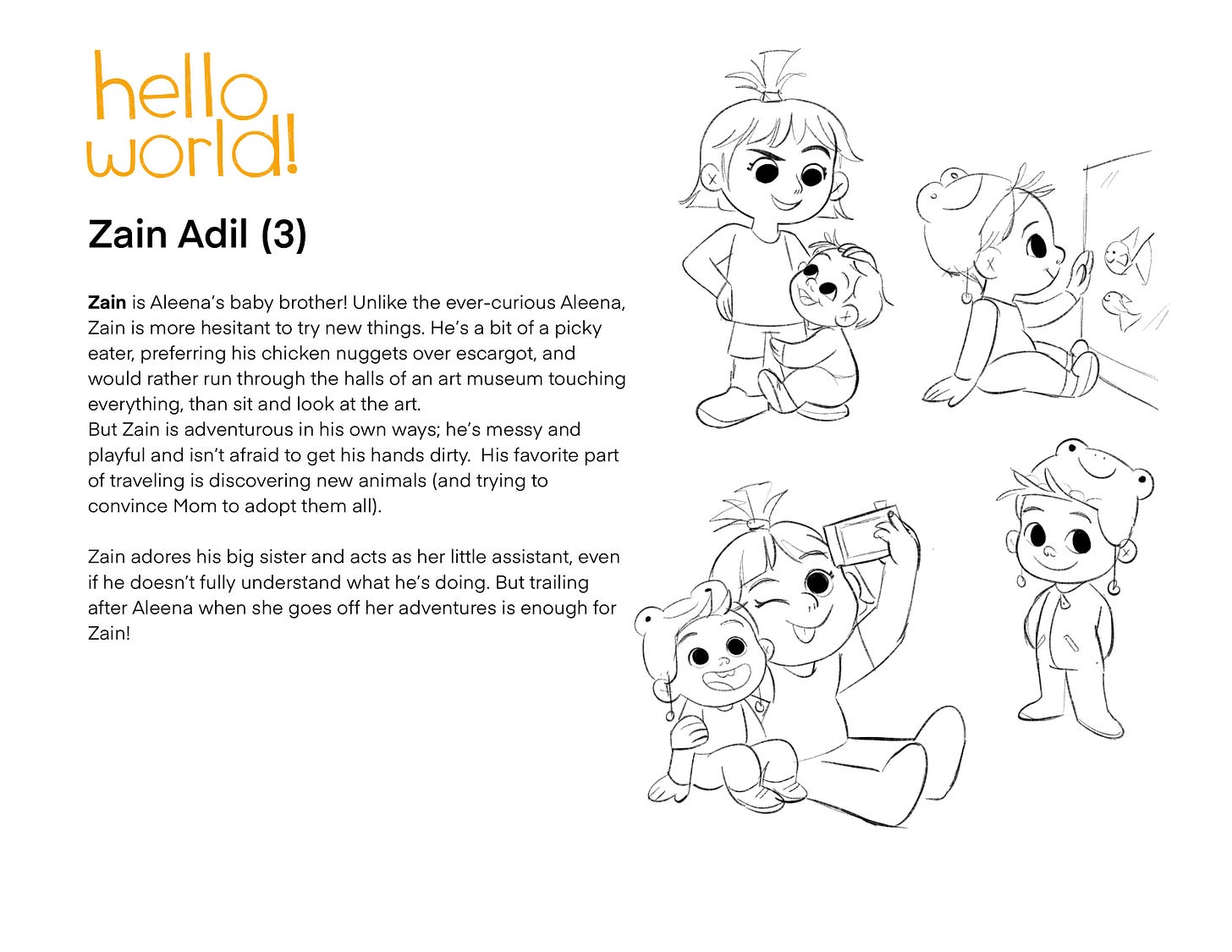 Zain Adil (3) Zain is Aleena's baby brother! Unlike the ever-curious Aleena, Zain is more hesitant to try new things. He's a bit of a picky eater, preferring his chicken nuggets over escargot, and would rather run through the halls of an art museum touching everything, than sit and look at the art. But Zain is adventurous in his own ways; he's messy and playful and isn't afraid to get his hands dirty. His favorite part of traveling is discovering new animals (and trying to convince Mom to adopt them all). Zain adores his big sister and acts as her little assistant, even if he doesn't fully understand what he's doing. But trailing after Aleena when she goes off her adventures is enough for Zain!