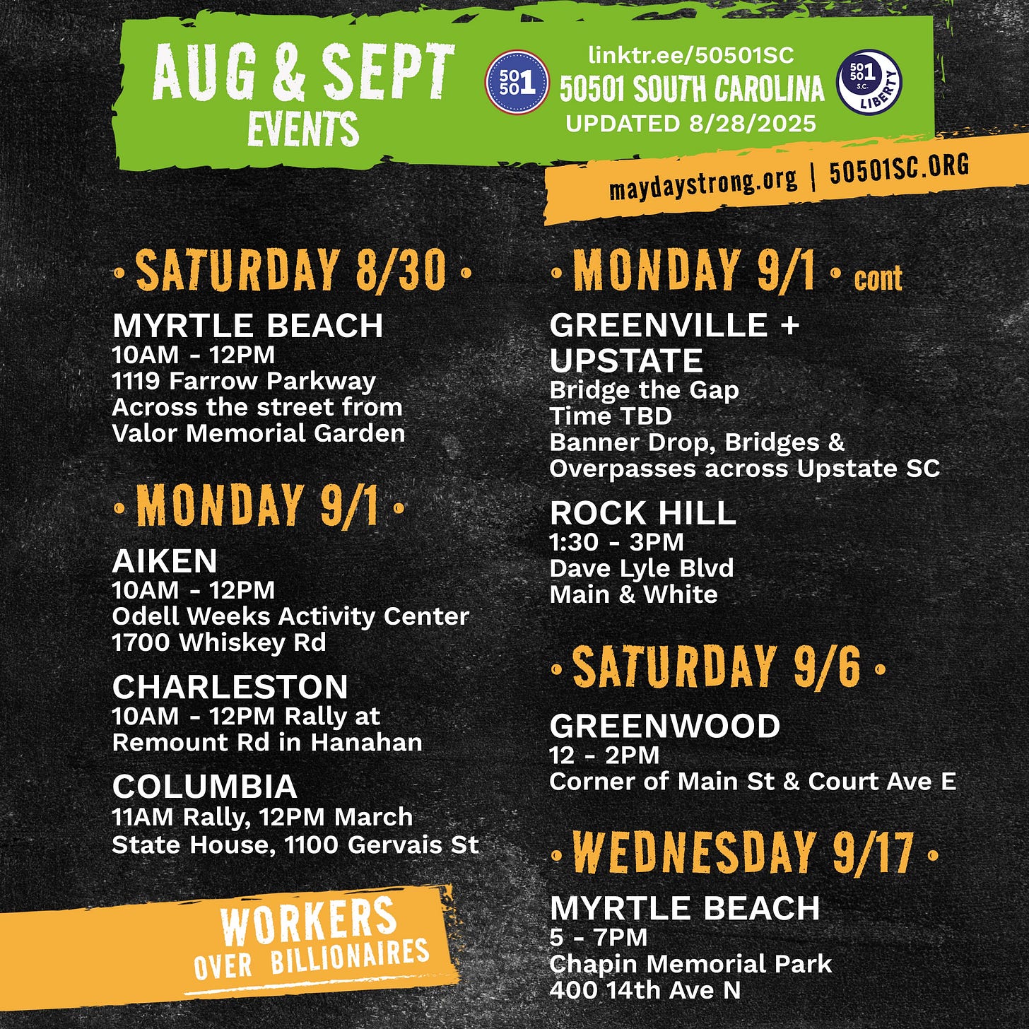 Aug & Sept Events 50501 South Carolina, Updated 8/16/25, linktr.ee/50501SC, maydaystrong.org, 50501sc.org, Workers Over Billionaires  September 50501 SC Events (so far!) This is the info we have as of August 28, 2025. We’ll update this as we know more.  • SATURDAY 8/30 • Myrtle Beach  10AM - 12PM 1119 Farrow Parkway Across the street from Valor Memorial Garden  • Monday 9/1 • Aiken  10AM - 12PM Odell Weeks Activity Center 1700 Whiskey Rd  Charleston  10AM - 12PM Rally at Remount Rd in Hanahan  Columbia  11AM Rally, 12PM March State House, 1100 Gervais St  Greenville + Upstate  Bridge the Gap Time TBD Banner Drop, Bridges & Overpasses across Upstate SC  Rock Hill  1:30 - 3PM Dave Lyle Blvd between Main & White with York County Rising  • SATURDAY 9/6 • Greenwood  12 - 2PM Corner of Main St & Court Ave E in Uptown Greenwood  • Wednesday 9/17 • Myrtle Beach  5 - 7PM Chapin Memorial Park 400 14th Ave N